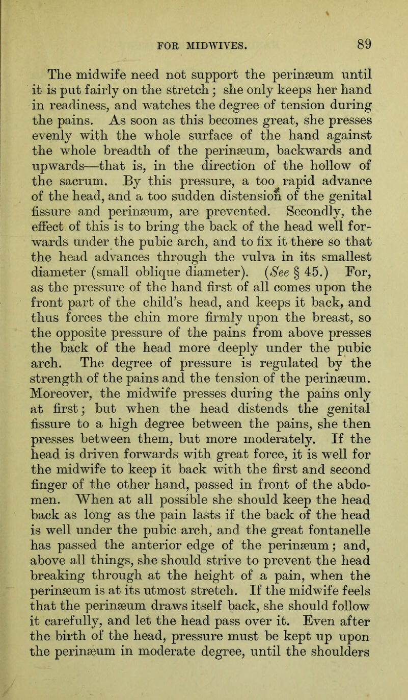 The midwife need not support the perinseum until it is put fairly on the stretch; she only keeps her hand in readiness, and watches the degree of tension during the pains. As soon as this becomes great, she presses evenly with the whole surface of the hand against the whole breadth of the perinseum, backwards and upwards—that is, in the direction of the hollow of the sacrum. By this pressure, a too rapid advance of the head, and a too sudden distension of the genital fissure and perinseum, are prevented. Secondly, the efiect of this is to bring the back of the head well for- wards under the pubic arch, and to fix it there so that the head advances through the vulva in its smallest diameter (small oblique diameter). (kScb § 45.) For, as the pressure of the hand first of all comes upon the front part of the child’s head, and keeps it back, and thus forces the chin more firmly upon the breast, so the opposite pressure of the pains from above presses the back of the head more deeply under the pubic arch. The degree of pressure is regulated by the strength of the pains and the tension of the peiinseum. Moreover, the midwife presses during the pains only at first; but when the head distends the genital fissure to a high degree between the pains, she then presses between them, but more moderately. If the head is driven forwards with great force, it is well for the midwife to keep it back with the first and second finger of the other hand, passed in front of the abdo- men. When at all possible she should keep the head back as long as the pain lasts if the back of the head is well under the pubic arch, and the great fontanelle has passed the anterior edge of the perinseum; and, above all things, she should strive to prevent the head breaking through at the height of a pain, when the perinseum is at its utmost stretch. If the midwife feels that the perinseum draws itself back, she should follow it carefully, and let the head pass over it. Even after the birth of the head, pressure must be kept up upon the perinseum in moderate degree, until the shoulders