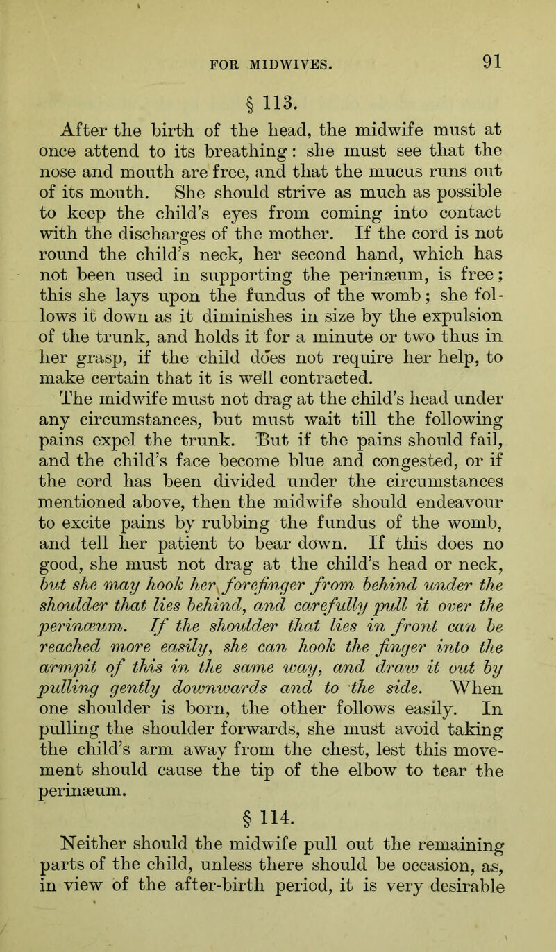 § 113. After the birt-h of the head, the midwife must at once attend to its breathing: she must see that the nose and mouth are free, and that the mucus runs out of its mouth. She should strive as much as possible to keep the child’s eyes from coming into contact with the discharges of the mother. If the cord is not round the child’s neck, her second hand, which has not been used in supporting the perinseum, is free; this she lays upon the fundus of the womb; she fol - lows it down as it diminishes in size by the expulsion of the trunk, and holds it for a minute or two thus in her grasp, if the child does not require her help, to make certain that it is well contracted. The midwife must not drag at the child’s head under any circumstances, but must wait till the following pains expel the trunk. But if the pains should fail, and the child’s face become blue and congested, or if the cord has been divided under the circumstances mentioned above, then the midwife should endeavour to excite pains by rubbing the fundus of the womb, and tell her patient to bear down. If this does no good, she must not drag at the child’s head or neck, hut she may hook her^ forefinger from behind under the shoulder that lies behind, and carefully pull it over the perinmum. If the shoulder that lies in front can be reached more easily, she can hook the finger into the armpit of this in the same way, and draw it out by pulling gently downwards and to the side. When one shoulder is born, the other follows easily. In pulling the shoulder forwards, she must avoid taking the child’s arm away from the chest, lest this move- ment should cause the tip of the elbow to tear the perinseum. § 114. Neither should the midwife pull out the remaining parts of the child, unless there should be occasion, as, in view of the after-birth period, it is very desirable