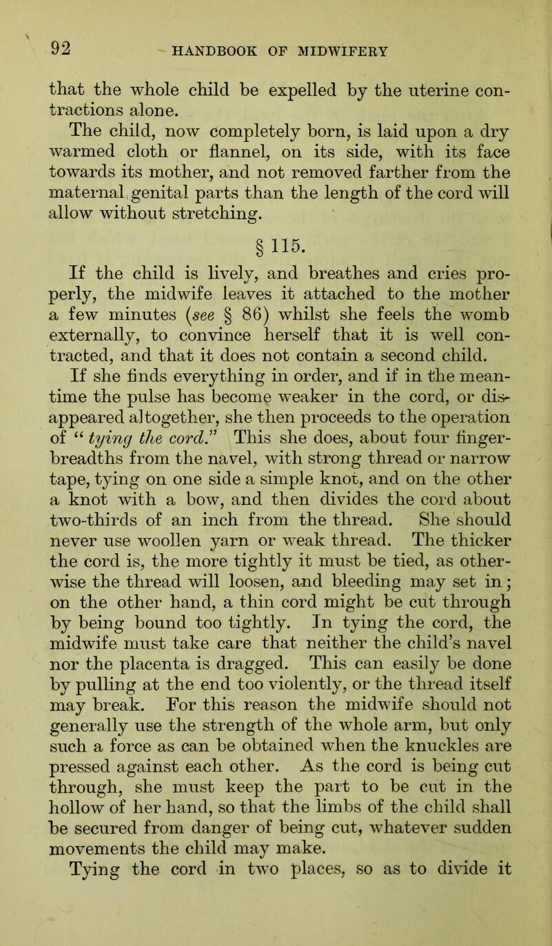 that the whole child be expelled by the uterine con- tractions alone. The child, now completely born, is laid upon a dry warmed cloth or flannel, on its side, with its face towards its mother, and not removed farther from the maternal genital parts than the length of the cord will allow without stretching. §115. If the child is lively, and breathes and cries pro- perly, the midwife leaves it attached to the mother a few minutes [see § 86) whilst she feels the womb externally, to convince herself that it is well con- tracted, and that it does not contain a second child. If she finds everything in order, a.nd if in the mean- time the pulse has become weaker in the cord, or dis- appeared altogether, she then proceeds to the operation of “ tying the cord'' This she does, about four finger- breadths from the navel, with strong thread or narrow tape, tying on one side a simple knot, and on the other a knot with a bow, and then divides the cord about two-thirds of an inch from the thread. She should never use woollen yarn or weak thread. The thicker the cord is, the more tightly it must be tied, as other- wise the thread will loosen, and bleeding may set in; on the other hand, a thin cord might be cut through by being bound too tightly. In tying the cord, the midwife must take care that neither the child’s navel nor the placenta is dragged. This can easily be done by pulling at the end too violently, or the thread itself may break. For this reason the midwife should not generally use the strength of the whole arm, but only such a force as can be obtained when the knuckles are pressed against each other. As the cord is being cut through, she must keep the part to be cut in the hollow of her hand, so that the limbs of the child shall be secured from danger of being cut, whatever sudden movements the child may make. Tying the cord in two places, so as to divide it
