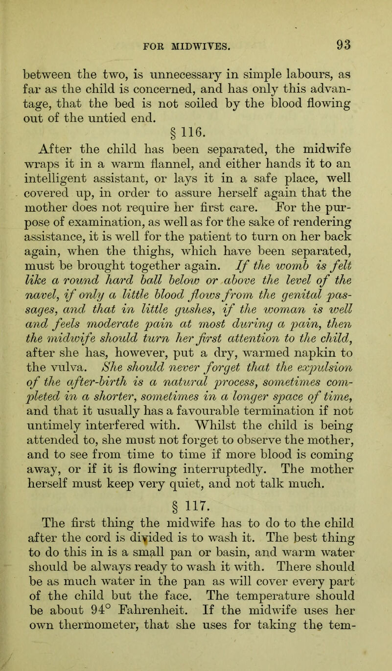 between the two, is unnecessary in simple labours, as far as the child is concerned, and has only this advan- tage, that the bed is not soiled by the blood flowing out of the untied end. § 116- After the child has been separated, the midwife wraps it in a warm flannel, and either hands it to an intelligent assistant, or lays it in a safe place, well covered up, in order to assure herself again that the mother does not require her first care. For the pur- pose of examination, as well as for the sake of rendering assistance, it is well for the patient to turn on her back again, when the thighs, which have been separated, must be brought together again. If the womb is felt like a round hard hall below or above the level of the navel, if only a little blood flows from the genital pas- sages, and; that in little gushes, if the woman is well and feels moderate pain at most during a pain, then the midwife should turn her first attention to the child, after she has, however, put a dry, warmed napkin to the vulva, ^he should never forget that the expulsion of the after-birth is a natural process, sometimes com- pleted in a shorter, sometimes in a longer space of time, and that it usually has a favourable termination if not untimely interfered with. Whilst the child is being attended to, she must not forget to observe the mother, and to see from time to time if more blood is coming away, or if it is flowing interruptedly. The mother herself must keep very quiet, and not talk much. §11T. The first thing the midwife has to do to the child after the cord is divided is to wash it. The best thing to do this in is a small pan or basin, and warm water should be always ready to wash it with. There should be as much water in the pan as will cover every part of the child but the face. The temperature should be about 94° Fahrenheit. If the midwife uses her own thermometer, that she uses for taking the tern-