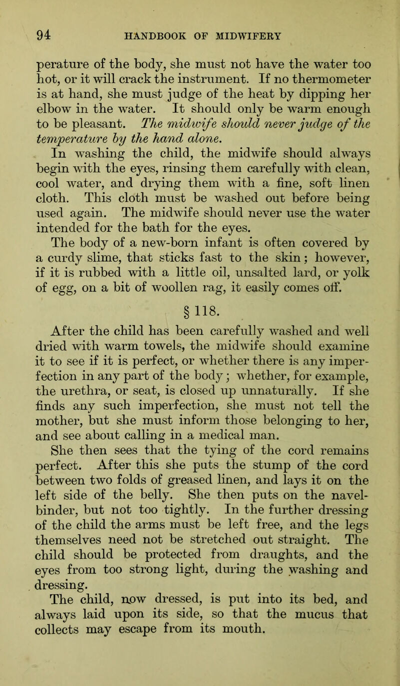 perature of the body, she must not have the water too hot, or it will crack the instrument. If no thermometer is at hand, she must judge of the heat by dipping her elbow in the water. It should only be warm enough to be pleasant. The midwife should never judge of the temperature by the hand alone. In washing the child, the midwife should always begin with the eyes, rinsing them carefully with clean, cool water, and drying them with a fine, soft linen cloth. This cloth must be washed out before being used again. The midwife should never use the water intended for the bath for the eyes. The body of a new-born infant is often covered by a curdy slime, that sticks fast to the skin; however, if it is rubbed with a little oil, unsalted lard, or yolk of egg, on a bit of woollen rag, it easily comes off. §118. After the child has been carefully washed and well dried with warm towels, the midwife should examine it to see if it is perfect, or whether there is any imper- fection in any part of the body; whether, for example, the urethra, or seat, is closed up unnaturally. If she finds any such imperfection, she must not tell the mother, but she must inform those belonging to her, and see about calling in a medical man. She then sees that the tying of the cord remains perfect. After this she puts the stump of the cord between two folds of greased linen, and lays it on the left side of the belly. She then puts on the navel- binder, but not too tightly. In the further dressing of the child the arms must be left free, and the legs themselves need not be stretched out straight. The child should be protected from draughts, and the eyes from too strong light, during the washing and dressing. The child, now dressed, is put into its bed, and always laid upon its side, so that the mucus that collects may escape from its mouth.