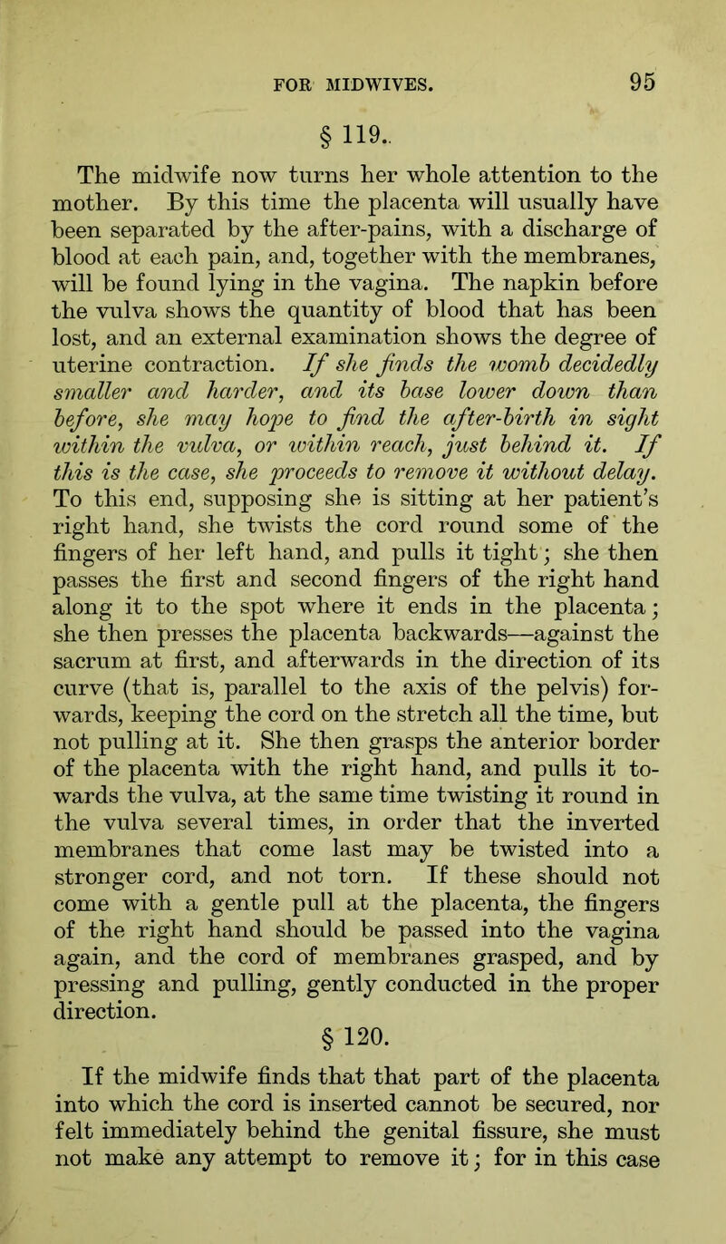 § 119.. The midwife now turns her whole attention to the mother. By this time the placenta will usually have been separated by the after-pains, with a discharge of blood at each pain, and, together with the membranes, will be found lying in the vagina. The napkin before the vulva shows the quantity of blood that has been lost, and an external examination shows the degree of uterine contraction. If she finds the womb decidedly smaller and harder, and its base lower down than before, she may hoioe to find the after-birth in sight within the vidva, or loithin reach, just behind it. If this is the case, she proceeds to remove it without delay. To this end, supposing she is sitting at her patient’s right hand, she twists the cord round some of the fingers of her left hand, and pulls it tight; she then passes the first and second fingers of the right hand along it to the spot where it ends in the placenta; she then presses the placenta backwards—against the sacrum at first, and afterwards in the direction of its curve (that is, parallel to the axis of the pelvis) for- wards, keeping the cord on the stretch all the time, but not pulling at it. She then grasps the anterior border of the placenta with the right hand, and pulls it to- wards the vulva, at the same time twisting it round in the vulva several times, in order that the inverted membranes that come last may be twisted into a stronger cord, and not torn. If these should not come with a gentle pull at the placenta, the fingers of the right hand should be passed into the vagina again, and the cord of membranes grasped, and by pressing and pulling, gently conducted in the proper direction. §120. If the midwife finds that that part of the placenta into which the cord is inserted cannot be secured, nor felt immediately behind the genital fissure, she must not make any attempt to remove it; for in this case
