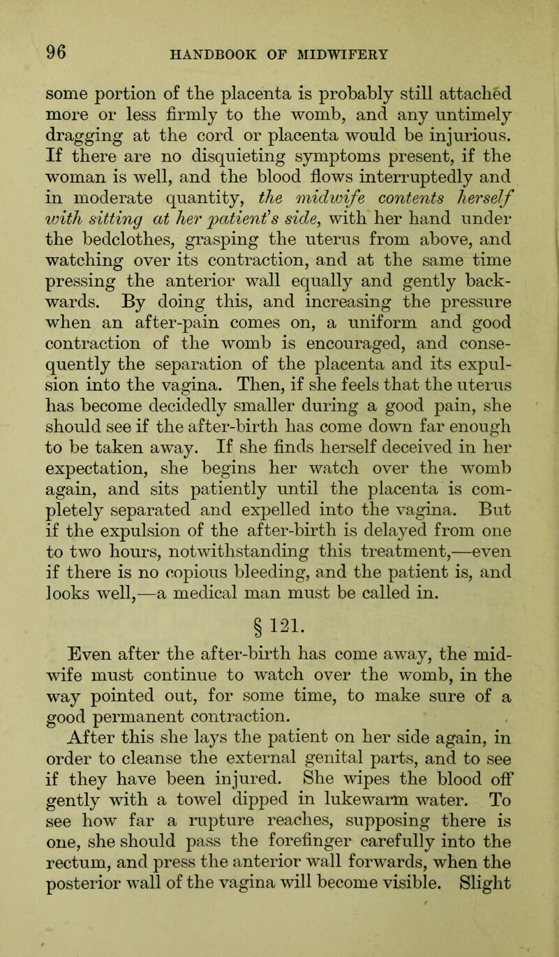 some portion of the placenta is probably still attached more or less firmly to the womb, and any untimely dragging at the cord or placenta would be injurious. If there are no disquieting symptoms present, if the woman is well, and the blood flows interruptedly and in moderate quantity, the midwife contents herself with sitting at her 'patienis side, with her hand under the bedclothes, grasping the uterus from above, and watching over its contraction, and at the same time pressing the anterior wall equally and gently back- wards. By doing this, and increasing the pressure when an after-pain comes on, a uniform and good contraction of the womb is encouraged, and conse- quently the separation of the placenta and its expul- sion into the vagina. Then, if she feels that the uterus has become decidedly smaller during a good pain, she should see if the after-birth has come down far enough to be taken away. If she finds herself deceived in her expectation, she begins her watch over the womb again, and sits patiently until the placenta is com- pletely separated and expelled into the vagina. But if the expulsion of the after-birth is delayed from one to two hours, notwithstanding this treatment,—even if there is no copious bleeding, and the patient is, and looks well,—a medical man must be called in. § 121. Even after the after-birth has come away, the mid- wife must continue to watch over the womb, in the way pointed out, for some time, to make sure of a good permanent contraction. After this she lays the patient on her side again, in order to cleanse the external genital parts, and to see if they have been injured. She wipes the blood off gently with a towel dipped in lukewarm water. To see how far a rupture reaches, supposing there is one, she should pass the forefinger carefully into the rectum, and press the anterior wall forwards, when the posterior wall of the vagina will become visible. Slight
