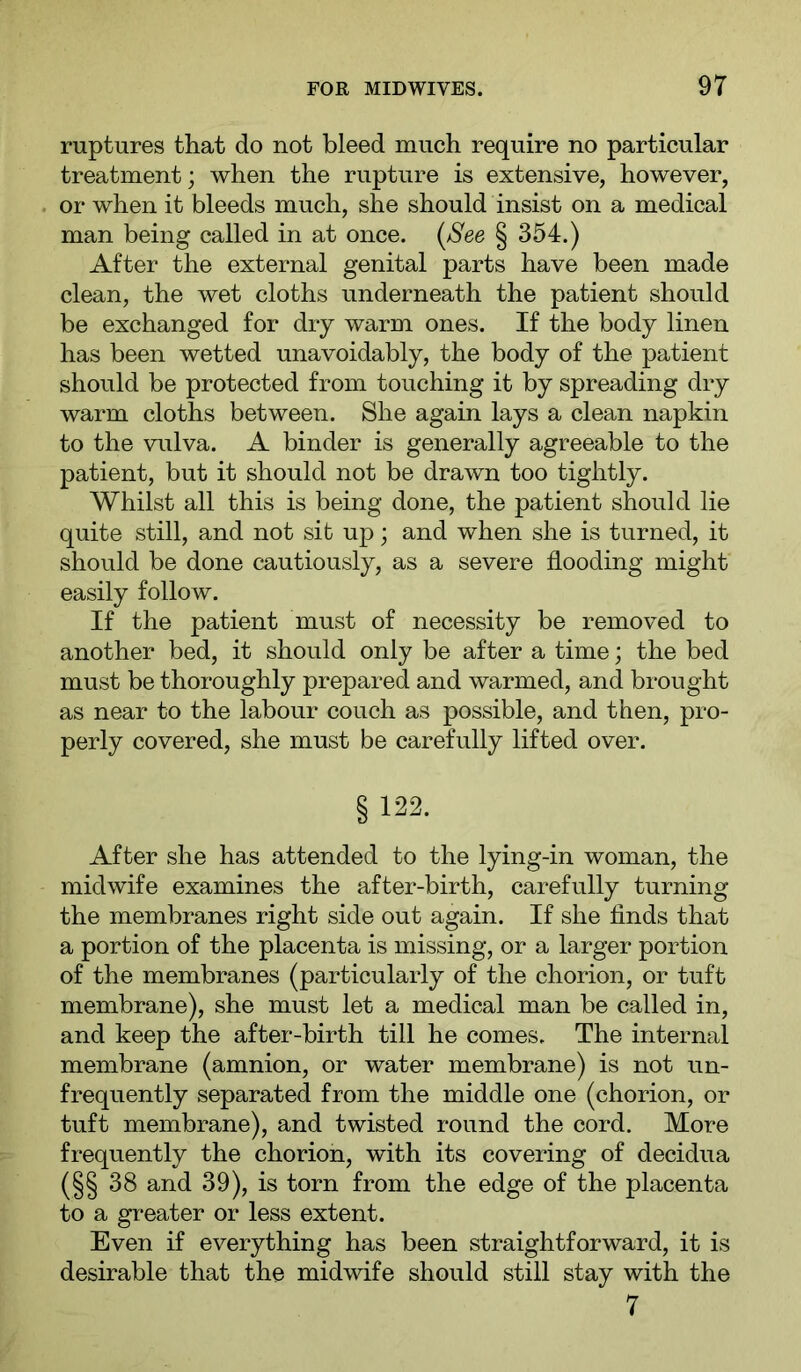 ruptures that do not bleed much require no particular treatment; when the rupture is extensive, however, or when it bleeds much, she should insist on a medical man being called in at once. (^See § 354.) After the external genital parts have been made clean, the wet cloths underneath the patient should be exchanged for dry warm ones. If the body linen has been wetted unavoidably, the body of the patient should be protected from touching it by spreading dry warm cloths between. She again lays a clean napkin to the vulva. A binder is generally agreeable to the patient, but it should not be drawn too tightly. Whilst all this is being done, the patient should lie quite still, and not sit up; and when she is turned, it should be done cautiously, as a severe flooding might easily follow. If the patient must of necessity be removed to another bed, it should only be after a time; the bed must be thoroughly prepared and warmed, and brought as near to the labour couch as possible, and then, pro- perly covered, she must be carefully lifted over. § 122. After she has attended to the lying-in woman, the midwife examines the after-birth, carefully turning the membranes right side out again. If she finds that a portion of the placenta is missing, or a larger portion of the membranes (particularly of the chorion, or tuft membrane), she must let a medical man be called in, and keep the after-birth till he comes. The internal membrane (amnion, or water membrane) is not un- frequently separated from the middle one (chorion, or tuft membrane), and twisted round the cord. More frequently the chorion, with its covering of decidua (§§ 38 and 39), is torn from the edge of the placenta to a greater or less extent. Even if everything has been straightforward, it is desirable that the midwife should still stay with the 7