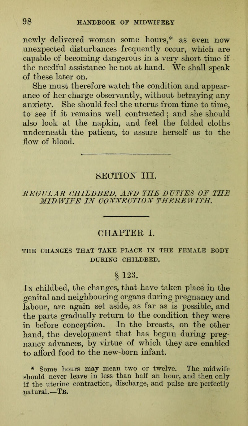 newly delivered woman some hours,* as even now unexpected disturbances frequently occur, which are capable of becoming dangerous in a very short time if the needful assistance be not at hand. We shall speak of these later on. She must therefore watch the condition and appear- ance of her charge observantly, without betraying any anxiety. She should feel the uterus from time to time, to see if it remains well contracted; and she should also look at the napkin, and feel the folded cloths underneath the patient, to assure herself as to the flow of blood. SECTION III. REGULAR CHILDBED, AND THE DUTIES OF THE AIID WIFE IN CONNECTION THEREWITH CHAPTER I. THE CHANGES THAT TAKE PLACE IN THE FEMALE BODY DURING CHILDBED. §123. In childbed, the changes, that have taken place in the genital and neighbouring organs during pregnancy and labour, are again set aside, as far as is possible, and the parts gradually return to the condition they were in before conception. In the breasts, on the other hand, the development that has begun during preg- nancy advances, by virtue of which they are enabled to affi)rd food to the new-born infant. * Some hours may mean two or twelve. The midwife should never leave in less than half an hour, and then only if the uterine contraction, discharge, and pulse are perfectly natural.—Tb.