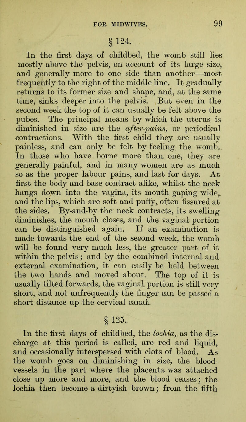 §124. In the first days of childbed, the womb still lies mostly above the pelvis, on account of its large size-,, and generally more to one side than another—most frequently to the right of the middle line. It gradually returns to its former size and shape, and, at the same time, sinks deeper into the pelvis. But even in the second week the top of it can usually be felt above the pubes. The principal means by which the uterus is diminished in size are the after-pains, or periodical contractions. With the first child they are usually painless, and can only be felt by feeling the womb.. In those who have borne more than one, they are generally painful, and in many women are as much so as the proper labour pains, and last for days. At first the body and base contract alike, whilst the neck hangs down into the vagina, its mouth gaping wide, and the lips, which are soft and puffy, often fissured at the sides. By-and-by the neck contracts,, its swelling diminishes, the mouth closes, and the vaginal portion can be distinguished again. If an examination is made towards the end of the second week, the womb will be found very much less, tho greater part of it within the pelvis; and by the combined internal and external examination, it can easily be held between the two hands and moved about. The top of it is usually tilted forwards, the vaginal portion is still very short, and not unfrequently the finger can be passed a short distance up the cervical canah § 125.. In the first days of childbed, the lochia, as the dis- charge at this period is called, are red and liquid, and occasionally interspersed with clots of blood. As the womb goes on diminishing in size, the blood- vessels in the part where the placenta was attached close up more and more, and the blood ceases; the lochia then become a dirtyish brown; from the fifth