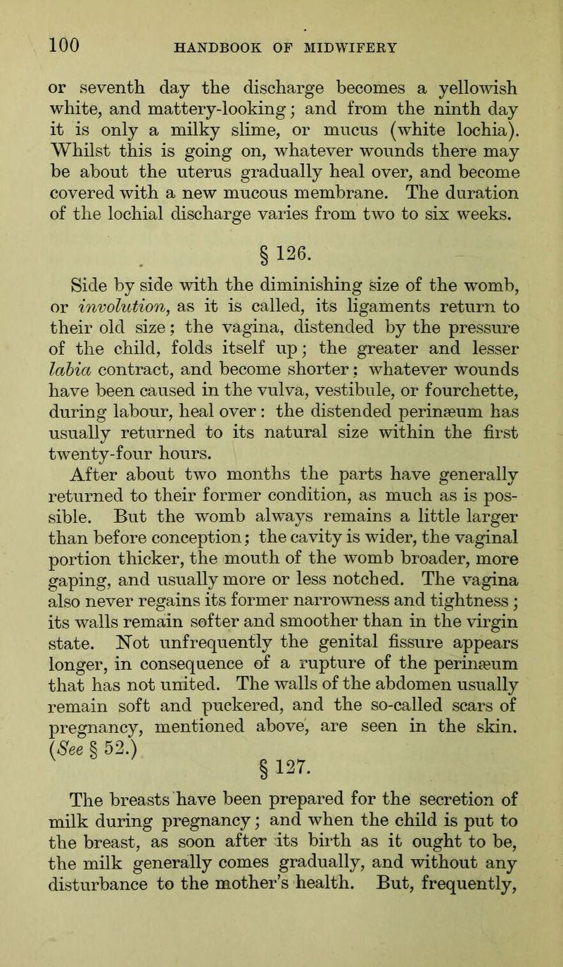 or seventh day the discharge becomes a yellowish white, and mattery-looking; and from the ninth day it is only a milky slime, or mucus (white lochia). Whilst this is going on, whatever wounds there may be about the uterus gradually heal over, and become covered with a new mucous membrane. The duration of the lochial discharge varies from two to six weeks. § 126. Side by side with the diminishing size of the womb, or involution, as it is called, its ligaments return to their old size; the vagina, distended by the pressure of the child, folds itself up; the greater and lesser labia contract, and become shorter; whatever wounds have been caused in the vulva, vestibule, or fourchette, during labour, heal over : the distended perinseum has usually returned to its natural size within the first twenty-four hours. After about two months the parts have generally returned to their former condition, as much as is pos- sible. But the womb always remains a little larger than before conception; the cavity is wider, the vaginal portion thicker, the mouth of the womb broader, more gaping, and usually more or less notched. The vagina also never regains its former narrowness and tightness; its walls remain softer and smoother than in the virgin state. Not unfrequently the genital fissure appears longer, in consequence of a rupture of the perinceum that has not united. The walls of the abdomen usually remain soft and puckered, and the so-called scars of pregnancy, mentioned above', are seen in the skin. (See % 52.) § 127. The breasts have been prepared for the secretion of milk during pregnancy; and when the child is put to the breast, as soon after its biiih as it ought to be, the milk generally comes gradually, and without any disturbance to the mother’s health. But, frequently.