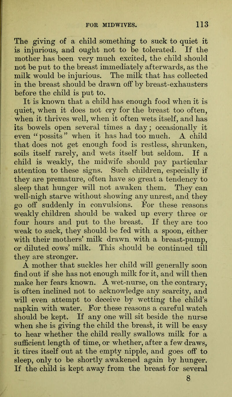 The giving of a child something to suck to quiet it is injurious, and ought not to be tolerated. If the mother has been very much excited, the child should not be put to the breast immediately afterwards, as the milk would be injurious. The milk that has collected in the breast should be drawn off by breast-exhausters before the child is put to. It is known that a child has enough food when it is quiet, when it does not cry for the breast too often, when it thrives well, when it often wets itself, and has its bowels open several times a day; occasionally it even “ possits ” when it has had too much. A child that does not get enough food is restless, shrunken, soils itself rarely, and wets itself but seldom. If a child is weakly, the midwife should pay particular attention to these signs. Such children, especially if they are premature, often have so great a tendency to sleep that hunger will not awaken them. They can well-nigh starve without showing any unrest, and they go off suddenly in convulsions. For these reasons weakly children should be waked up every three or four hours and put to the breast. If they are too weak to suck, they should- be fed with a spoon, either with their mothers’ milk drawn, with a breast-pump, or diluted cows’ milk. This should be continued till they are stronger. A mother that suckles her child will generally soon find out if she has not enough milk for it, and will then make her fears known. A wet-nurse, on the contrary, is often inclined not to acknowledge any scarcity, and will even attempt to deceive by wetting the child’s napkin with water. For these reasons a careful watch should be kept. If any one will sit beside the nurse when she is giving the child the breast, it will be easy to hear whether the child really swallows milk for a sufficient length of time, or whether, after a few draws, it tires itself out at the empty nipple, and goes off to sleep, only to be shortly awakened again by hunger. If the child is kept away from the breast for several 8