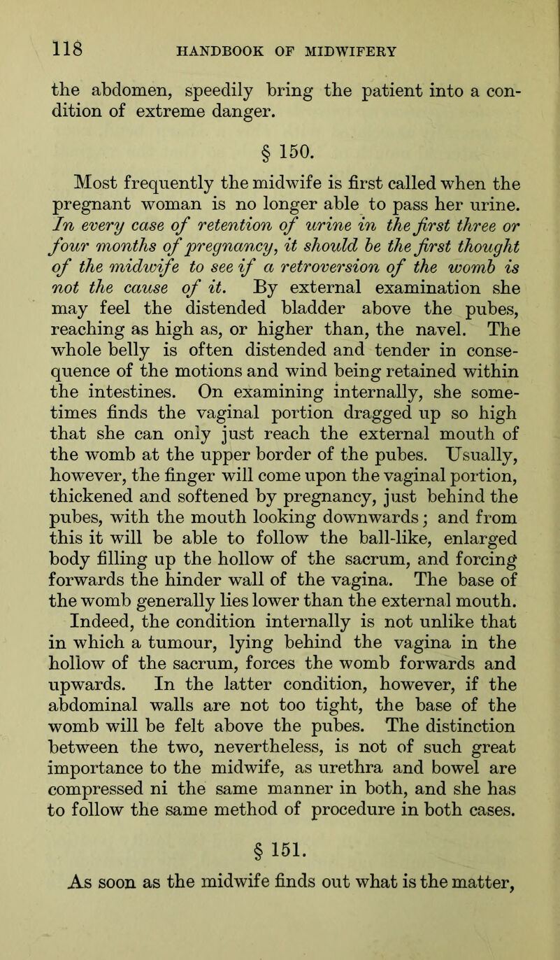 the abdomen, speedily bring the patient into a con- dition of extreme danger. § 150. Most frequently the midwife is first called when the pregnant woman is no longer able to pass her urine. In every case of retention of urine in the first three or four months of pregnancy, it should he the first thought of the midwife to see if a retroversion of the womh is not the cause of it. By external examination she may feel the distended bladder above the pubes, reaching as high as, or higher than, the navel. The whole belly is often distended and tender in conse- quence of the motions and wind being retained within the intestines. On examining internally, she some- times finds the vaginal portion dragged up so high that she can only just reach the external mouth of the womb at the upper border of the pubes. Usually, however, the finger will come upon the vaginal portion, thickened and softened by pregnancy, just behind the pubes, with the mouth looking downwards; and from this it will be able to follow the ball-like, enlarged body filling up the hollow of the sacrum, and forcing forwards the hinder wall of the vagina. The base of the womb generally lies lower than the external mouth. Indeed, the condition internally is not unlike that in which a tumour, lying behind the vagina in the hollow of the sacrum, forces the womb forwards and upwards. In the latter condition, however, if the abdominal walls are not too tight, the base of the womb will be felt above the pubes. The distinction between the two, nevertheless, is not of such great importance to the midwife, as urethra and bowel are compressed ni the same manner in both, and she has to follow the same method of procedure in both cases. § 151. As soon as the midwife finds out what is the matter,