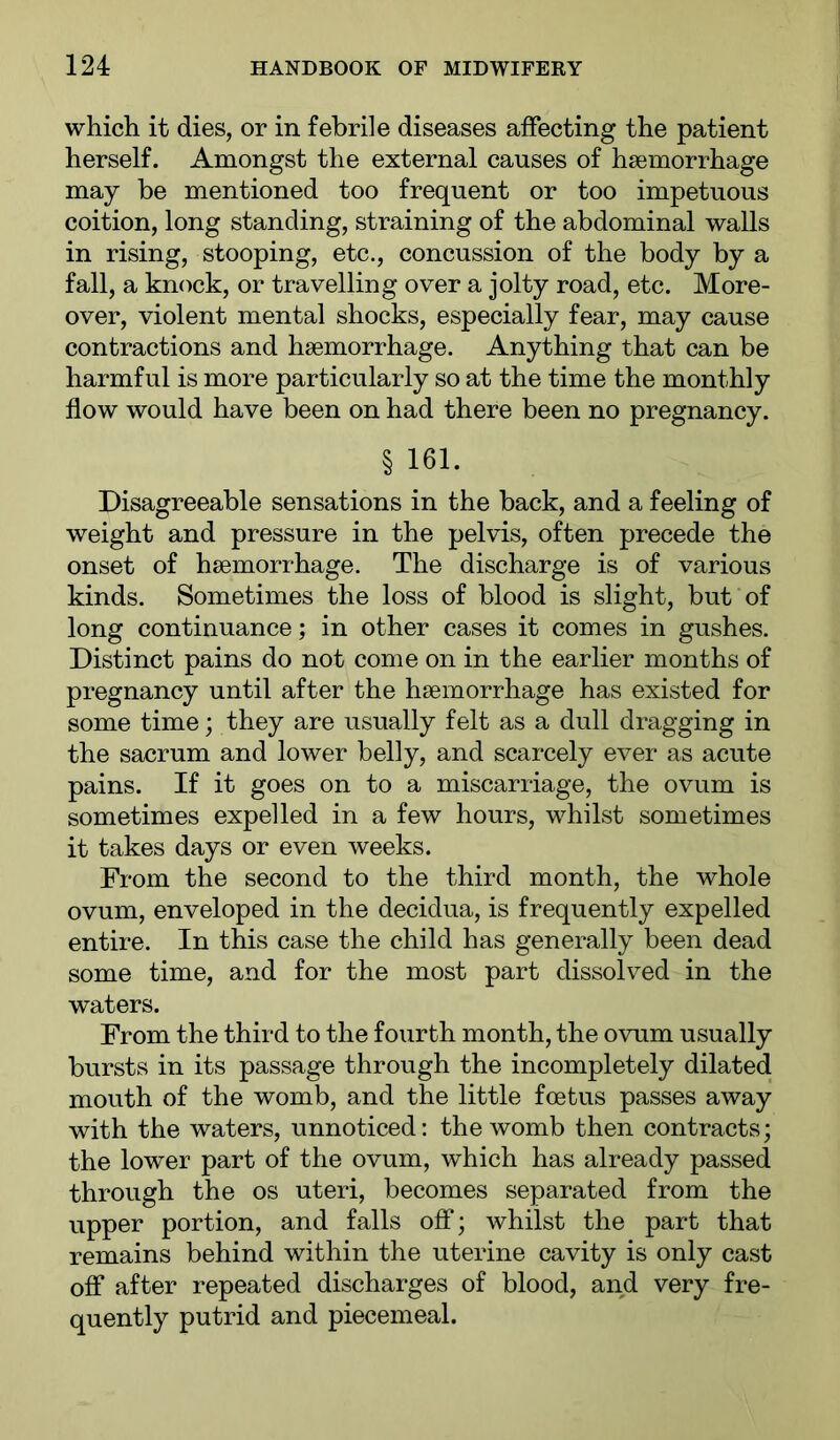 which it dies, or in febrile diseases affecting the patient herself. Amongst the external causes of haemorrhage may be mentioned too frequent or too impetuous coition, long standing, straining of the abdominal walls in rising, stooping, etc., concussion of the body by a fall, a km^ck, or travelling over a jolty road, etc. More- over, violent mental shocks, especially fear, may cause contractions and haemorrhage. Anything that can be harmful is more particularly so at the time the monthly flow would have been on had there been no pregnancy. § 161. Disagreeable sensations in the back, and a feeling of weight and pressure in the pelvis, often precede the onset of haemorrhage. The discharge is of various kinds. Sometimes the loss of blood is slight, but of long continuance; in other cases it comes in gushes. Distinct pains do not come on in the earlier months of pregnancy until after the haemorrhage has existed for some time; they are usually felt as a dull dragging in the sacrum and lower belly, and scarcely ever as acute pains. If it goes on to a miscarriage, the ovum is sometimes expelled in a few hours, whilst sometimes it takes days or even weeks. From the second to the third month, the whole ovum, enveloped in the decidua, is frequently expelled entire. In this case the child has generally been dead some time, and for the most part dissolved in the waters. From the third to the fourth month, the ovum usually bursts in its passage through the incompletely dilated mouth of the womb, and the little foetus passes away with the waters, unnoticed: the womb then contracts; the lower part of the ovum, which has already passed through the os uteri, becomes separated from the upper portion, and falls off; whilst the part that remains behind within the uterine cavity is only cast off after repeated discharges of blood, and very fre- quently putrid and piecemeal.