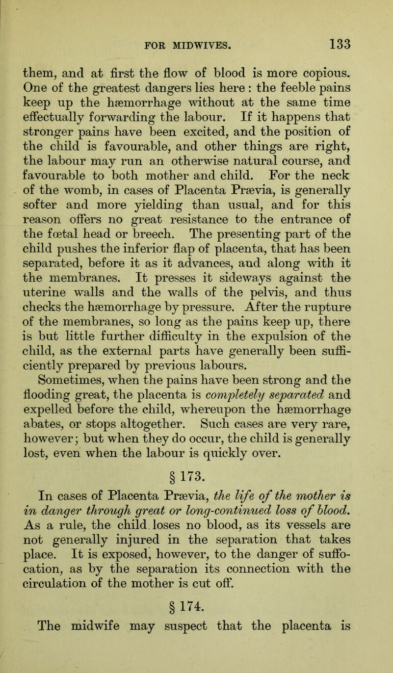 them, and at first the flow of blood is more copious. One of the greatest dangers lies here : the feeble pains keep up the haemorrhage without at the same time effectually forwarding the labour. If it happens that stronger pains have been excited, and the position of the child is favourable, and other things are right, the labour may run an otherwise natural course, and favourable to both mother and child. For the neck of the womb, in cases of Placenta Prsevia, is generally softer and more yielding than usual, and for this reason offers no great resistance to the entrance of the foetal head or breech. The presenting part of the child pushes the inferior flap of placenta, that has been separated, before it as it advances, and along with it the membranes. It presses it sideways against the uterine walls and the walls of the pelvis, and thus checks the haemorrhage by pressure. After the rupture of the membranes, so long as the pains keep up, there is but little further difläculty in the expulsion of the child, as the external parts have generally been suflS.- ciently prepared by previous labours. Sometimes, when the pains have been strong and the flooding great, the placenta is completely separated and expelled before the child, whereupon the haemorrhage abates, or stops altogether. Such cases are very rare, however; but when they do occur, the child is generally lost, even when the labour is quickly over. §173. In cases of Placenta Praevia, the life of the mother is in danger through great or long-continued loss of hlood. As a rule, the child loses no blood, as its vessels are not generally injured in the separation that takes place. It is exposed, however, to the danger of suffo- cation, as by the separation its connection with the circulation of the mother is cut off. §174. The midwife may suspect that the placenta is