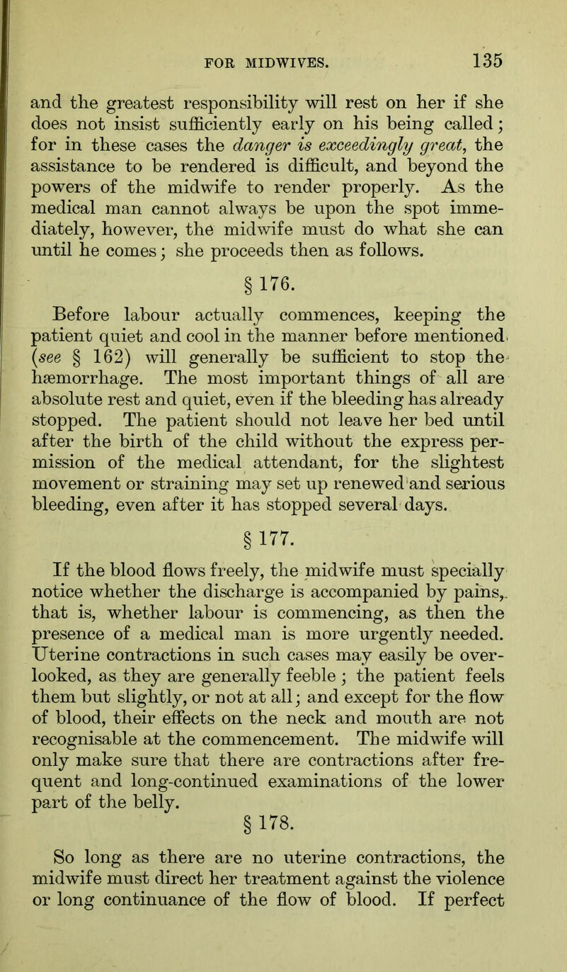and the greatest responsibility will rest on her if she does not insist sufficiently early on his being called; for in these cases the danger is exceedingly great, the assistance to be rendered is difficult, and beyond the powers of the midwife to render properly. As the medical man cannot always be upon the spot imme- diately, however, the midwife must do what she can until he comes; she proceeds then as follows. § 176. Before labour actually commences, keeping the patient quiet and cool in the manner before mentioned. (see § 162) will generally be sufficient to stop the^ haemorrhage. The most important things of all are absolute rest and quiet, even if the bleeding has already stopped. The patient should not leave her bed until after the birth of the child without the express per- mission of the medical attendant, for the slightest movement or straining may set up renewed'and serious bleeding, even after it has stopped several days. §177. If the blood flows freely, the midwife must specially notice whether the discharge is accompanied by pains,, that is, whether labour is commencing, as then the presence of a medical man is more urgently needed. Uterine contractions in such cases may easily be over- looked, as they are generally feeble ; the patient feels them but slightly, or not at all; and except for the flow of blood, their effects on the neck and mouth are not recognisable at the commencement. The midwife will only make sure that there are contractions after fre- quent and long-continued examinations of the lower part of the belly. §178. So long as there are no uterine contractions, the midwife must direct her treatment against the violence or long continuance of the flow of blood. If perfect
