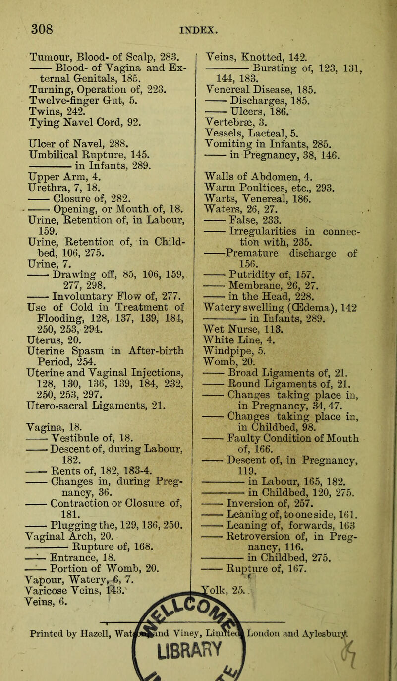 Tumour, Blood- of Scalp, 283. Blood- of Vagina and Ex- ternal Genitals, 185. Turning, Operation of, 223. Twelve-finger Gut, 5. Twins, 242. Tying Navel Cord, 92. Ulcer of Navel, 288. Umbilical Rupture, 145. in Infants, 289. Upper Arm, 4. Urethra, 7, 18. Closure of, 282. Opening, or Mouth of, 18. Urine, Retention of, in Labour, 159. Urine, Retention of, in Child- bed, 106, 275. Urine, 7. Drawing off, 85, 106, 159, 277, 298. Involuntary Flow of, 277. Use of Cold in Treatment of Flooding, 128, 137, 139, 184, 250, 253, 294. Uterus, 20. Uterine Spasm in After-birth Period, 254. Uterine and Vaginal Injections, 128, 130, 136, 139, 184, 232, 250, 253, 297. Utero-sacral Ligaments, 21. Vagina, 18. Vestibule of, 18. Descent of, during Labour, 182. Rents of, 182, 183-4. Changes in, during Preg- nancy, 36. Contraction or Closure of, 181. Plugging the, 129,136, 250. Vaginal Arch, 20. Rupture of, 168. —^ Entrance, 18. Portion of Womb, 20. Vapour, Watery, 6, 7. Varicose Veins, 143.' Veins, 6. Veins, Knotted, 142. Bursting of, 123, 131, 144, 183. Venereal Disease, 185. Discharges, 185. Ulcers, 186. Vertebrae, 3. Vessels, Lacteal, 5. Vomiting in Infants, 285. in Pregnancy, 38, 146. Walls of Abdomen, 4. Warm Poultices, etc., 293. Warts, Venereal, 186. Waters, 26, 27. False, 233. Irregularities in connec- tion with, 235. Premature discharge of 156. Putridity of, 157. Membrane, 26, 27. in the Head, 228. Watery swelling (Oedema), 142 in Infants, 289. Wet Nurse, 113. White Line, 4. Windpipe, 5. Womb, 20. Broad Ligaments of, 21. Round Ligaments of, 21. Changes taking place in, in Pregnancy, 34, 47. Changes taking place in, in Childbed, 98. Faulty Condition of Mouth of, 166. Descent of, in Pregnancy, 119. in Labour, 165, 182. in Childbed, 120, 275. Inversion of, 257. Leaning of, tooneside, 161. Leaning of, forwards, 163 Retroversion of, in Preg- nancy, 116. in Childbed, 275. Rupture of, 167. oik, 25. Printed by Hazell, Wai Loudon and Aylesbury. ^7