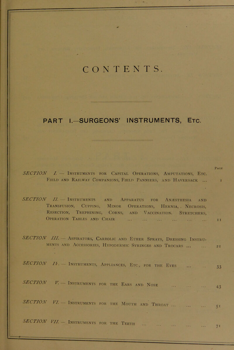 CONTENTS. PART I.—SURGEONS’ INSTRUMENTS, Etc. Page SECTION I. — Instruments for Capital Operations, Amputations, Etc. Field and Railway Companions, Field Panniers, and Haversack ... i SECTION II. — Instruments and Apparatus for Anaesthesia and Transfusion, Cupping, Minor Operations, Hernia, Necrosis, Resection, Trephining, Corns, and Vaccination. Stretchers, Operation Tables and Chair n SECTION III.— Aspirators, Carbolic and Ether Sprays, Dressing Instru- ments and Accessories, Hypodermic Syringes and Trocars ... ... 21 SECTION IV. — Instruments, Appliances, Etc., for the Eyes 33 SECTION V. — Instruments for the Ears and Nose 1 O SECTION VI— Instruments for the Mouth and Throat 5T SECTION VII — Instruments for the Teeth