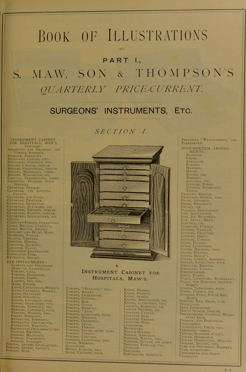 s Book of Illustrations TO MAW, SON & THOMPSON’S QUARTERN Y PRICE-CURRENT. SURGEONS’ INSTRUMENTS, Etc. SECTION I. 4. Instrument Cabinet for Hospitals, INSTRUMENT CABINET FOR HOSPITALS, MAW’S. Contains : Apparatus for Dilating the Uterus, Barnes’s. Bandage, Esmarch’s. Bistouries, Curved, two. Bistouries, Straight, two. Bougies a Boule, twelve. Bougies, Cylindrical, twelve. Bougies, (Esophagus, three. Bougies, Whalebone, six. Canulas, Tracheotomy, three. Catheter, Bladder (with Syringe). Catheter, Female. Catheter, for Applying Caustic. Catheter, for Clots. Catheter, Prostate. Catheter, Retention. Catheters, Bi-Coud£e, six. Catheters, Brodie’s, twelve. Catheters, Elastic, twelve. Catheters, India-rubber, six. Catlin. Clamp and Forceps, Ovariotomy. Clamp, Rectum, Curling’s. Clamp, Rectum, Smith’s. Crotchet and Blunt Hook. Depressor, Tongue. Dilator, Urethra. Director, Hernia. Elevator, Necrosis. Elevator, Tooth. Eustachian Insufflator. Eustachian Tube. Extractor, Bullet. EYE INSTRUMENTS— Curette and Cystotome. Director, Canaliculus. Forceps, Cilia. Forceps, Entropium. Forceps, Fixing. Forceps, Iris, two. Hook, Double. Knife, Canaliculus, Weber's. Knife, Cataract, Weber’s. Knife, Secondary. Knife, Stilling’s. Knives, Cataract, four. Knives, Iridectomy, two. Needles, Bowman’s, two. Needles, Cataract, four. Needles, Hulke’s, two. Probes, Bowman’s. Retractor, Bowman’s. Retractor, Critchett’s. Retractor, Walton’s. Retractors, Dksm arres’s, two. Scissors, Excision. Scissors, Maunoir’s. Scissors, Strabismus. Scissors, Straight. Forceps, Artery, Cross-action, forceps, Artery, Liston’s, forceps, Bone. Forceps, “ Bull-dog,” two. Forceps, Bullet. Forceps, Craniotomy. Forceps, Cutting. Forceps, Ear. Forceps, Gouge. Forceps, Hare-up. Forceps, “Lion.” Forceps, Lithotomy, four. Forceps, Necrosis. Forceps, Obstetric. FoRCErs, Skull. Forceps, Throat. Forceps, Tooth, seven pairs. Forceps, Torsion. Forceps, Urethra. Gorgets, Lithotomy, two. Gouge, Necrosis. Guillotine. Hooks, Tumour, two. Irons, Cautery, four. Maw’s. Knife, Hernia. Knife, Paget’s. Knife, Syme’s. Knives, Amputation, six. Knives, Lithotomy, two. Lancets, Bleeding, six. Larynx Brushes, six. Ligature Catgut. Ligature Silk. Ligature Thread. Ligature Wire. Lithotrite. Metrotome. Needle Holder. Needle, Aneurism. Needles, Naivus, two. Needles, Suture, six dozen. Needles, Tubular, two. Otoscope. Percusser. Perforator, Simpson's. Pessaries, “Watch-spring,” six. Pi.eximeter. POST-MORTEM INSTRU- MENTS— Blowpipe. Chisel. Elevator. Forceps. Hammer. Hooks. Knives, six. Needles. Scalpels, six. Scissors, Bowel. Scissors, Dissection. Tripod. Probang, Bristle. Probangs, Sponge, two. Probe, Gunshot. Probe, Nelaton’s. Probes, six. Pulleys, Dislocation. Saw, Amputation. Saw, Dr. Butcher’s. Saw, Skull, Hey’s. Scalpels, six. Scarifier, Uterus. Scissors, Frzenum. Scissors, Grafting. Scissors, Sims's. Scissors, Uterus. Scoop, Bullet. Scoop, Lithotomy. Scoops, Necrosis, two. Snare, Polypus. Sound, Belloc’s. Sound, Uterus, Barnes’s. Sounds, Lithotomy, four. Speculum, Rectum. Speculum, Vagina. Sphygmograph. Spray, Ether. Staff, Lithotomy, Buchanan’s. Staff, for Perineal Section, Syme’s. Staffs, Lithotomy, four. Stems, Uterus, six. Stomach Pump, Flute Key, Maw’s. Syringe, Ear, Brass, 2 oz. Tenaculum. Tent Introducer. Tents, Sponge, twelve. Thermometer, Clinical, Magni- fying Lens. Thimble, for Percussion. Tourniquet. Tourniquets, Field, two. Trephines, three. Trocar, Bladder, Cock's. Trocar, Hydrocele. Trocar, Ovariotomy, Wells’s. Trocars, Ascites, two. Tube for Ointment, Barnes’s. I u be, Lithotomy. Urinometer and Glass. VULSELLUM.