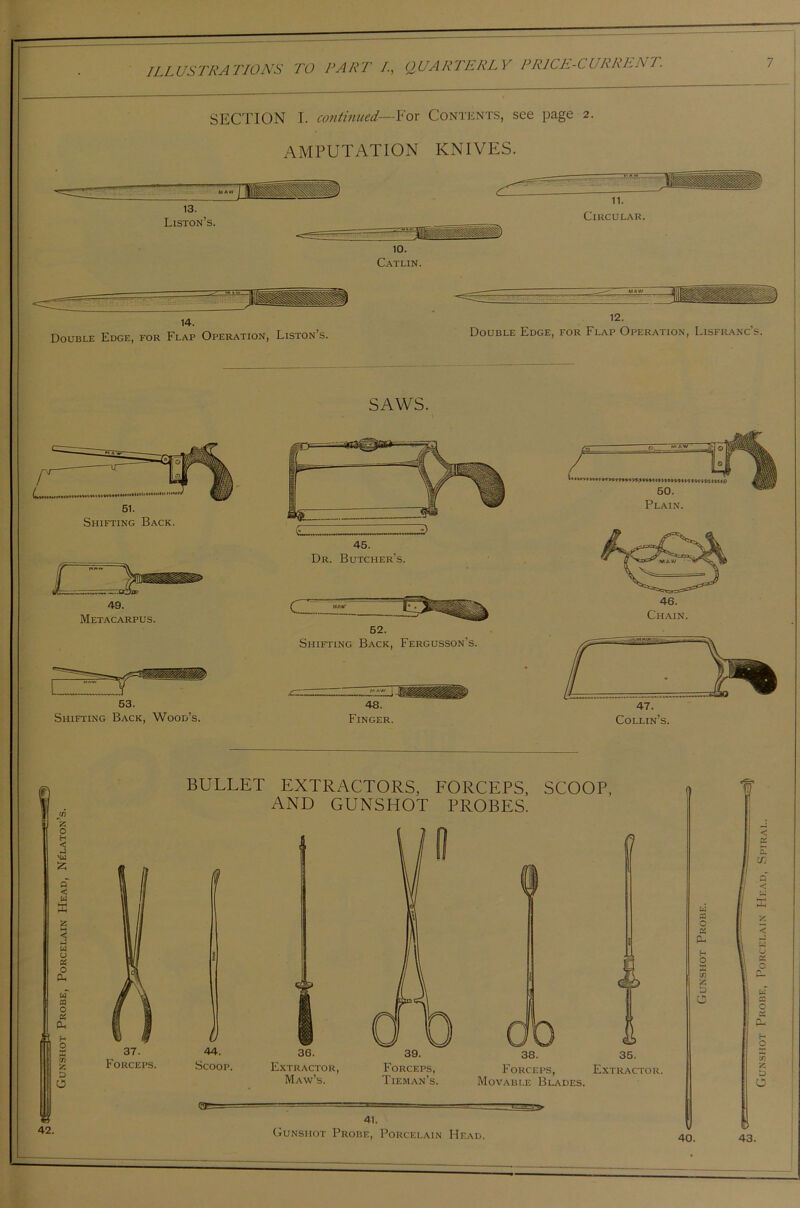 SECTION I. continued—For Contents, see page 2. AMPUTATION KNIVES. 13. Liston’s. 11. Circular. 10. Catlin. 14. ) Double Edge, for Flap Operation, Liston’s. 12. Double Edge, for Flap Operation, Lisfranc’s. SAWS. 51. Shifting Back. 1 49. Metacarpus. 53. Shifting Back, Wood’s. 45. Dr. Butcher’s. 52. Shifting Back, Fergusson’s. 48. Finger. 50. Plain. 47. Collin’s. £ o h < x*i £ P < u X 55 W u C5 o P-, uf CQ O C5 PH tn is D o w 42. 37. Forceps. BULLET EXTRACTORS, FORCEPS, SCOOP, AND GUNSHOT PROBES. 44. Scoop. 6C 36. Extractor, Maw’s. 39. Forceps, Tie man’s. 41. 0 38. Forceps, Movable Blades. 35. Extractor. Gunshot Probe, Porcelain Head. 40 © 43. Gunshot Probe, Porcelain Head, Spiral.