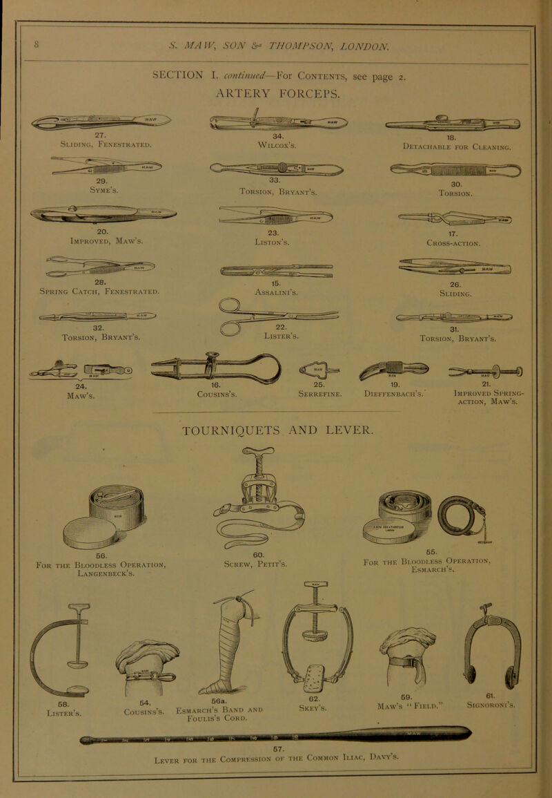 SECTION I. continued—For Contents, see page 2. ARTERY FORCEPS. 20. Improved, Maw’s. 23. Liston’s. Maw’s. Cousins’s. Serrefine. 17. Cross-action. 26. Sliding. 31. Torsion, Bryant’s. 19. 21. Dieffenbach’s. Improved Spring- action, Maw’s. TOURNIQUETS AND LEVER. For 56. the Bloodless Operation, Langen beck’s. 60. Screw, Petit’s. 65. For the Bloodless Operation, Esmarch’s. 58. Lister’s. 54. f6a. Cousins’s. Esmarch’s Band and Foulis’s Cord. 62. Skey’s. 57. Lever for the Compression of the Common Iliac, Davy’s.