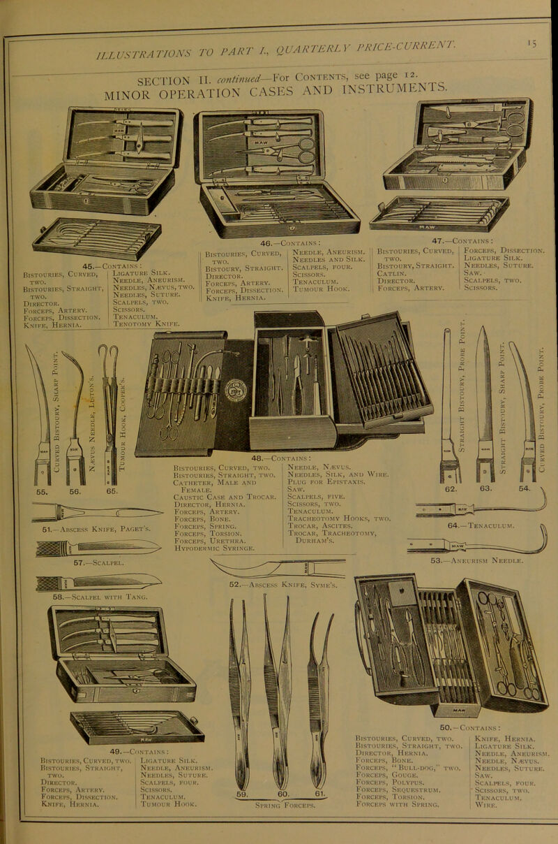 ILL USTRA LIONS IS TO PART I, QUARTERLY PRICE-CURRENT. SECTION II. continued—For Contents, see page 12 MINOR OPERATION CASES AND INSTRUMENTS. 45.—Contains : Bistouries, Curved, I Ligature Silk TWO. Bistouries, Straight, TWO. Director. Forceps, Artery. Forceps, Dissection. Knife, Hernia. Needle, Aneurism. Needles, N/Evus, two. Needles, Suture. Scalpels, two. Scissors. Tenaculum. Tenotomy Knife. 46.—Contains : Bistouries, Curved, two. Bistoury, Straight. Director. Forceps, Artery. Forceps, Dissection. Knife, Hernia. 47.—Contains : Needle, Aneurism. Needles and Silk. Scalpels, four. Scissors. Tenaculum. Tumour Hook. Bistouries, Curved, two. Bistoury, Straight. Catlin. Director. Forceps, Artery. Forceps, Dissection. Ligature Silk. Needles, Suture. Saw. Scalpels, two. Scissors. 48.—Contains : 51.—Abscess Knife, Paget's. 1 57.—Scalpel. Bistouries, Curved, two. Bistouries, Straight, two. Catheter, Male and Female. Caustic Case and Trocar. Director, Hernia. Forceps, Artery. Forceps, Bone. Forceps, Spring. Forceps, Torsion. Forceps, Urethra. Hypodermic Syringe. Needle, Nasvus. Needles, Silk, and Wire. Plug for Epistaxis. Saw. Scalpels, five. Scissors, two. Tenaculum. Tracheotomy Hooks, two. Trocar, Ascites. Trocar, Tracheotomy, Durham’s. 53.—Aneurism Needle. 49.—Contains : Bistouries, Curved, two. Bistouries, Straight, two. Director. Forceps, Artery. Forceps, Dissection. Knife, Hernia. Ligature Silk. Needle, Aneurism. Needles, Suture. Scalpels, four. Scissors. Tenaculum. Tumour Hook. 59. 60. 61. Spring Forceps. 50.— Contains : Bistouries, Curved, two. Bistouries, Straight, two. Director, Hernia. Forceps, Bone. Forceps, “Bull-dog, two. Forceps, Gouge. Forceps, Polypus. Forceps, Sequestrum. Forceps, Torsion. Forceps with Spring. Knife, Hernia. Ligature Silk. Needle, Aneurism. Needle, NjEvus. Needles, Suture. Saw. Scalpels, four. Scissors, two. Tenaculum. Wire.