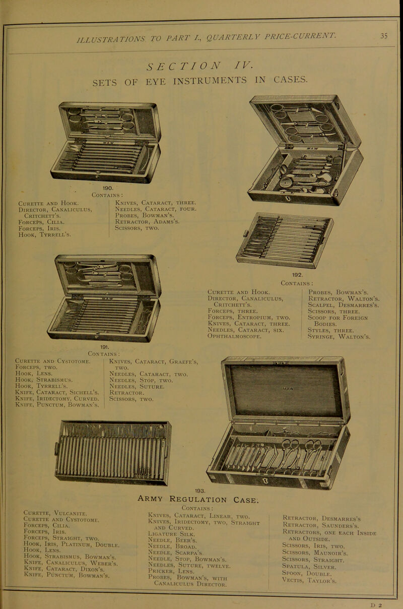 SECTION IV. SETS OF EYE INSTRUMENTS IN CASES. 190. Contains: Curette and Hook. Director, Canaliculus, Critchett’s. Forcers, Cilia. Forceps, Iris. Hook, Tyrrell’s. Knives, Cataract, three. Needles, Cataract, four Probes, Bowman’s. Retractor, Adams’s. Scissors, two. 192. Contains: Curette and Hook. Director, Canaliculus, Critchett’s. Forceps, three. Forceps, Entropium, two. Knives, Cataract, three. Needles, Cataract, six. Ophthalmoscope. j Probes, Bowman’s. I Retractor, Walton’s. I Scalpel, Desmarres’s. Scissors, three. I Scoop for Foreign Bodies. Styles, three. Syringe, Walton’s. Contains : Curette and Cystotome. Forceps, two. Hook, Lens. Hook, Strabismus. Hook, Tyrrell’s. Knife, Cataract, Sichell’s. Knife, Iridectomy, Curved. Knife, Punctum, Bowman’s. Knives, Cataract, Graefe’s two. Needles, Cataract, two. Needles, Stop, two. | Needles, Suture. Retractor. Scissors, two. Army Regulation Case. Curette, Vulcanite. Curette and Cystotome. Forceps, Cilia. Forceps, Iris. Forceps, Straight, two. Hook, Iris, Platinum, Double. Hook, Lens. Hook, Strabismus, Bowman’s. Knife, Canaliculus, Weber’s. Knife, Cataract, Dixon’s. Knife, Punctum, Bowman’s. Contains: Knives, Cataract, Linear, two. Knives, Iridectomy, two, Straight and Curved. Ligature Silk. Needle, Beer’s. Needle, Broad. Needle, Scarpa’s. Needle, Stop, Bowman’s. Needles, Suture, twelve. Pricker, Lens. Probes, Bowman’s, with Canaliculus Director. Retractor, Desmarres’s Retractor, Saunders's. Retractors, one each Inside and Outside. Scissors, Iris, two. Scissors, Maunoir’s. Scissors, Straight. Spatula, Silver. Spoon, Double. Vectis, Taylor’s.