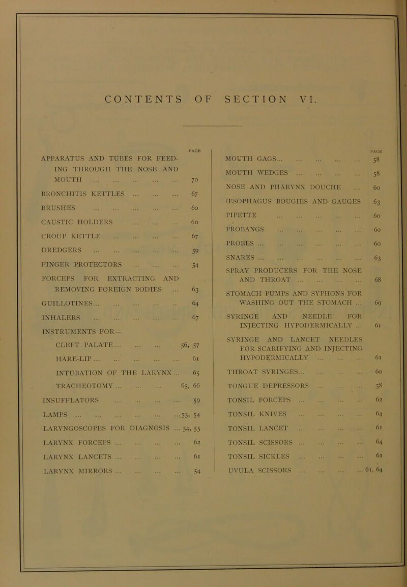 PAGE APPARATUS AND TUBES ING THROUGH THE MOUTH FOR FEED- NOSE AND 70 BRONCHITIS KETTLES 67 BRUSHES 60 CAUSTIC HOLDERS 60 CROUP KETTLE 67 DREDGERS 59 FINGER PROTECTORS 54 FORCEPS FOR EXTRACTING REMOVING FOREIGN BODIES AND 63 GUILLOTINES 64 INHALERS 67 INSTRUMENTS FOR- CLEFT PALATE 56, 57 HARE-LIP 61 INTUBATION OF THE LARYNX... 65 TRACHEOTOMY 65, 66 INSUFFLATORS 59 LAMPS , 53, 54 LARYNGOSCOPES FOR DIAGNOSIS ... 54, 55 LARYNX FORCEPS 62 LARYNX LANCETS 61 LARYNX MIRRORS 54 PAGE MOUTH GAGS 58 MOUTH WEDGES 58 NOSE AND PHARYNX DOUCHE ... 60 OESOPHAGUS BOUGIES AND GAUGES 63 PIPETTE 60 PROBANGS 60 PROBES 60 SNARES 63 SPRAY PRODUCERS FOR THE NOSE AND THROAT 68 STOMACH PUMPS AND SYPHONS FOR WASHING OUT THE STOMACH ... 69 SYRINGE AND NEEDLE FOR INJECTING HYPODERMICALLY ... 61 SYRINGE AND LANCET NEEDLES FOR SCARIFYING AND INJECTING HYPODERMICALLY 61 THROAT SYRINGES 60 TONGUE DEPRESSORS 5§ TONSIL FORCEPS 62 TONSIL KNIVES 64 TONSIL LANCET 6r TONSIL SCISSORS 64 TONSIL SICKLES 61 UVULA SCISSORS 6i, 64