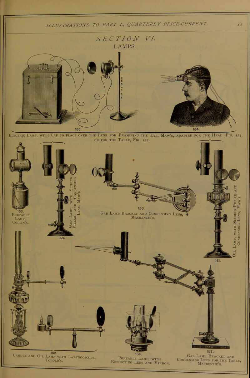 SECTION VI. LAMPS. 155. 154. Electric Lamp, with Cap to place over the Lens for Examining the Eye, Maw’s, adapted for the Head, Fig. 154, OR FOR THE TABLE, FlG. 155 163. Portable Lamp, Collin’s. Gas Lamp Bracket and Condensing Mackenzie’s. 157. Gas Lamp Bracket 164. Portable Lamp, with Reflecting Lens and Mirror and Condensing Lens for the Table Mackenzie’s. MAW Oil Lamp, with Sliding Pillar and Condensing Lens, Maw’s.