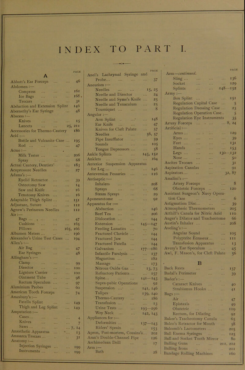 INDEX TO PART I. PAGE A Abbott’s Ear Forceps 46 Abdomen :— Compress 161 Ice Bags 168 Trocars 31 Abduction and Extension Splint 146 Abernethy’s Ear Syringe 48 Abscess :— Knives 15 Lancets ... ... 25, 211 Accessories for Thermo-Cautery 186 Acid :— Bottle and Vulcanite Case ... 195 Rod 47 Acme:— Milk Tester ... 206 Spray '.. 68 Actual Cautery, Dentists’ 183 Acupressure Needles 27 Adams’s :— Eyelid Retractor 39 Osteotomy Saw 14 Saw and Knife 16 Tenotomy Knives ... 16 Adaptable Thigh Splint 151 Adjusture, Suture 112 Agnew’s Perinreum Needles 112 Air Bags ... 47 Cushions 165 Pillows 165, 166 Albumen Meters ... 196 Alexander’s Urine Test Cases ... 194 Allen’s :— Air Bag 47 Ear Syringes 48 Allingham’s :— Clamp 99 Director 100 Ligature Carrier 100 Ointment Tube 98 Rectum Speculum ... 97 Aluminium Probes 60 American Tooth Forceps 74 Amesbury’s:— Patella Splint 149 Thigh and Leg Splint 149 Amputation :— Cases... 4 Knives 7 Saws ... ... ... 7 , 14 Anaesthetic Apparatus ... 13 Anasarca Trocars... 21 Anatomy:— Injection Syringes ... 199 Instruments 199 Anel’s Lachrymal Syringe rAGE and Probe... ••• 37 Aneurism :— Needles 15, 25 Needle and Director ... 24 Needle and Syme’s Knife ... 25 Needle and Tenaculum ... 25 Tourniquet ... 8 Angular : — Arm Splint 148 Ear Knife ... 47 Knives for Cleft Palate ... 57 Needles 56, 57 Pipe Insufflator ... 59 Sounds ... 105 Tongue Depressors ... ... 58 Ankle Splints 145, 152 Anklets ... 164 Anterior Suspension Apparatus for Leg ... ... 146 Anteversion Pessaries ... 116 Antiseptic :— Inhalers ... 208 Sprays ... 68 Steam Sprays ... 29 Aponeurotome ... 92 Apparatus for :— Abduction 146 Beef Tea ... 206 Dislocation ... ... 144 Extension 145—147 Feeding Lunatics ... ... 70 Fractured Clavicle ... • 144 Fractured Jaw ... 144 Fractured Patella ... ... 144 Galvanism ... 177—186 Infantile Paralysis ... - i37 Magnetism ... 1S2 Massage ••• 173 Nitrous Oxide Gas ... 13. 73 Refractory Patients ... ••• 157 Spine 141— 143 Supra-pubic Operations ... 92 Suspension ... ■ 141, 146 Talipes 139, 140 Thermo-Cautery ... 186 Transfusion ... 13 Urine Tests ... 193—196 Wry Neck H2, 143 Appliances for:— Deformities ... 137—143 Riders’ Sprain ••• 153 Apron, Post-mortem, Cousins ’s... 202 Aran’s Double-Channel Pipe ... 126 Archimedean Drill 17 Arm :— Bath ... 2S PAGE Arm —continued. Sling ... ... ... ... 136 Socket ... ... ... 129 Splints 148—152 Army:— Box Splint ... ... ... 151 Regulation Capital Case ... 5 Regulation Dressing Case ... 23 Regulation Operation Case.. 5 Regulation Eye Instruments 35 Artery Forceps ... 8, 24 Artificial:— Arms 129 Eyes 39 Feet ... ... ... ... 131 Hands ... ... ... 153 Legs 130—132 Nose ... ... ... ... 50 Ascites Trocars ... ... ... 31 Aspiration Canulas ... ... 91 Aspirators... .. ... 32, 87 Assalini’s :— Artery Forceps ... ... 8 Obstetric Forceps .. ... 120 Assistant Surgeon’s Navy Opera- tion Case .. .. ... 6 Astigmatism Disc... ... ... 39 Atmospheric Thermometers ... 205 Atthill’s Canula for Nitric Acid 110 Auger’s Dilator and Tracheotome 66 Austin’s Inhaler ... ... ... 208 Aveling’s:— Angular Sound ... ... 105 Polyptrite Ecraseur... ... hi Transfusion Apparatus ... 13 Avery’s Ear Speculum ... ... 45 Awl, F. Mason’s, for Cleft Palate 56 B Back Rests ... ... ... 157 Badal’s Perimeter ... ... 39 Bader’s:— Cataract Knives ... ... 40 Strabismus Plooks ... ... 41 Bags : Air 47 Epistaxis ... ... .. 49 Obstetric ... ... ... 119 Rectum, for Dilating ... 92 Baker’s Tracheotomy Canula ... 65 Balco’s Retractor for Mouth ... 58 Balcomb’s Lactometers ... ... 205 Ball Enema Syringes ... ... 125 Ball and Socket Tooth Mirror .. 80 Balling Guns ... ... 211. 212 Balling Irons .. .. .. 211 Bandage Rolling Machines .. 160