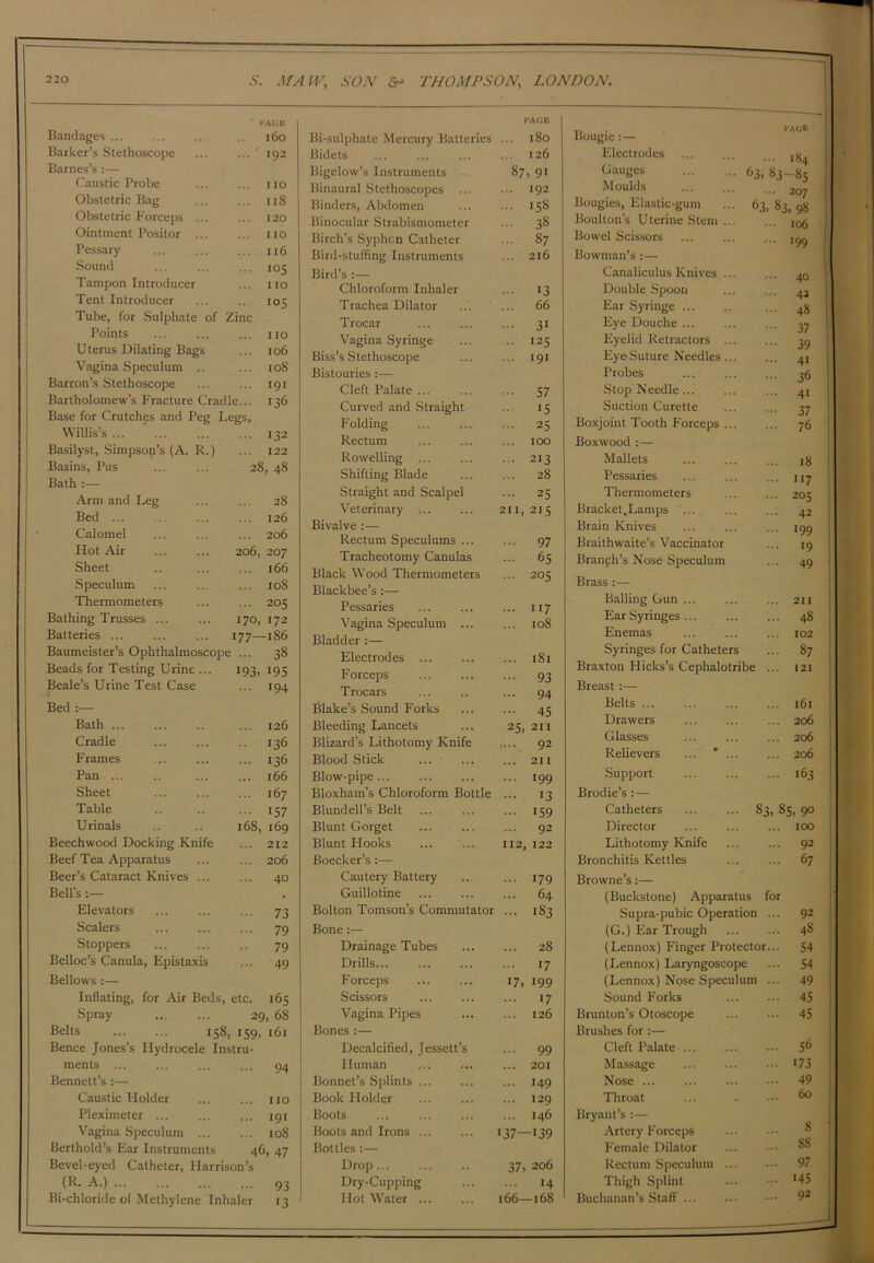 Bandages ... l'A(JE 1C0 Barker’s Stethoscope ... * 192 Barnes’s :— Caustic Probe ... no Obstetric Bag ... 118 Obstetric F’orceps ... ... 120 Ointment Positor ... ... no Pessary ... 116 Sound ... 105 Tampon Introducer ... no Tent Introducer .. 105 Tube, for Sulphate of Zinc Points ... no Uterus Dilating Bags ... 106 Vagina Speculum .. ... 108 Barron’s Stethoscope ... 191 Bartholomew’s Fracture Cradle... 136 Base for Crutches and Peg Legs, Willis’s ... 132 Basilyst, Simpson’s (A. R.) ... 122 Basins, Pus 28, 48 Bath :— Arm and Leg ... 28 Bed 126 Calomel ... 206 Hot Air 206, 207 Sheet 166 Speculum ... 108 Thermometers ... 205 Bathing Trusses ... 170, 172 Batteries ... 177—1S6 Beads for Testing Urine ... Beale’s Urine Test Case 193. 195 194 Bed :— Bath ... Cradle F rames Pan ... Sheet Table Urinals Beechwood Docking Knife Beef Tea Apparatus Beer’s Cataract Knives ... Bell’s :— Elevators Scalers Stoppers Belloc’s Canula, Epistaxis Bellows :— Inflating, for Air Beds, etc. 165 Spray 29, 68 Belts 158, 159, 161 Bence Jones’s Hydrocele Instru- ments ... ... ... ... 94 Bennett’s :— Caustic Holder ... ... no Pleximeter ... ... ... 191 Vagina Speculum 108 Berthold’s Ear Instruments 46, 47 Bevel-eyed Catheter, Harrison’s .(*• A;) 93 Bi-chloride of Methylene Inhaler 13 126 136 136 166 167 157 168, 169 212 206 40 73 79 79 49 Bi-sulphate Mercury Batteries Bidets Bigelow’s Instruments ... Binaural Stethoscopes Binders, Abdomen Binocular Strabismometer Birch’s Syphon Catheter Bird-stuffing Instruments Bird’s :— Chloroform Inhaler Trachea Dilator Trocar Vagina Syringe Biss’s Stethoscope Bistouries :— Cleft Palate ... Curved and Straight Folding Rectum Rowelling Shifting Blade Straight and Scalpel Veterinary ... Bivalve :— Rectum Speculums ... Tracheotomy Canulas Black Wood Thermometers Blackbee’s:— Pessaries Vagina Speculum ... Bladder :— Electrodes Forceps Trocars Blake’s Sound Forks Bleeding Lancets Blizard’s Lithotomy Knife Blood Stick Blow-pipe ... Bloxham’s Chloroform Bottle Blundell’s Belt Blunt Gorget Blunt Hooks Boecker’s :— Cautery Battery Guillotine Bolton Tomson's Commutator Bone:— Drainage Tubes Drills Forceps ... Scissors Vagina Pipes Bones :— Decalcified, Jessett’s Human Bonnet’s Splints Book FI older Boots Boots and Irons ... Bottles :— Drop... Dry-Cupping Hot Water ... 211 PAGE .. 180 126 87, 91 .. 192 .. 158 .. 38 .. 87 216 13 .. 66 •• 3i • • 125 .. 191 57 15 •• 25 .. 100 .. 213 .. 28 .. 25 215 ... 97 ... 65 ... 205 ... 117 ... 108 ... 181 - 93 ... 94 ••• 45 25, 2i'i ,... 92 ... 211 ... 199 ... 13 ... 159 ... 92 112, 122 ... 179 ... 64 ... 183 ... 28 ... 17 17, 199 ... 17 ... 126 ... 99 ... 201 ... 149 ... 129 ... 146 •37—139 37. 206 ... 14 166—168 Bougie :— Electrodes Gauges 63, Moulds Bougies, Elastic-gum ... 63 Boulton’s Uterine Stem ... Bowel Scissors Bowman’s :— Canaliculus Knives ... Double Spoon Ear Syringe ... Eye Douche ... Eyelid Retractors ... Eye-Suture Needles... Probes Stop Needle... Suction Curette Boxjoint Tooth Forceps ... Boxwood :— Mallets Pessaries Thermometers Bracket,Lamps ... Brain Knives Braithwaite’s Vaccinator Branch’s Nose Speculum Brass :— Balling Gun ... Ear Syringes ... Enemas Syringes for Catheters Braxton Flicks’s Cephalotribe Breast :— Belts ... Drawers Glasses Relievers ... * ... Support Brodie’s :— Catheters Director Lithotomy Knife Bronchitis Kettles Browne’s:— (Buckstone) Apparatus for Supra-pubic Operation ... (G.) Ear Trough (Lennox) Finger Protector... (Lennox) Laryngoscope (Lennox) Nose Speculum ... Sound Forks Brunton’s Otoscope Brushes for:— Cleft Palate ... Massage ... Nose Throat Bryant’s :— Artery Forceps Female Dilator Rectum Speculum Thigh Splint Buchanan’s Staff ... page .. 184 83-85 • • 207 . 83, 98 106 199 40 42 48 37 39 41 36 4t 37 76 18 ••7 205 42 199 •9 49 211 48 102 87 121 ... l6l ... 206 ... 206 ... 206 ... 163 S3> 85, 90 ... 100 ... 92 ... 67 92 48 54 54 49 45 45 56 173 49 60 8 8S 97 145 92