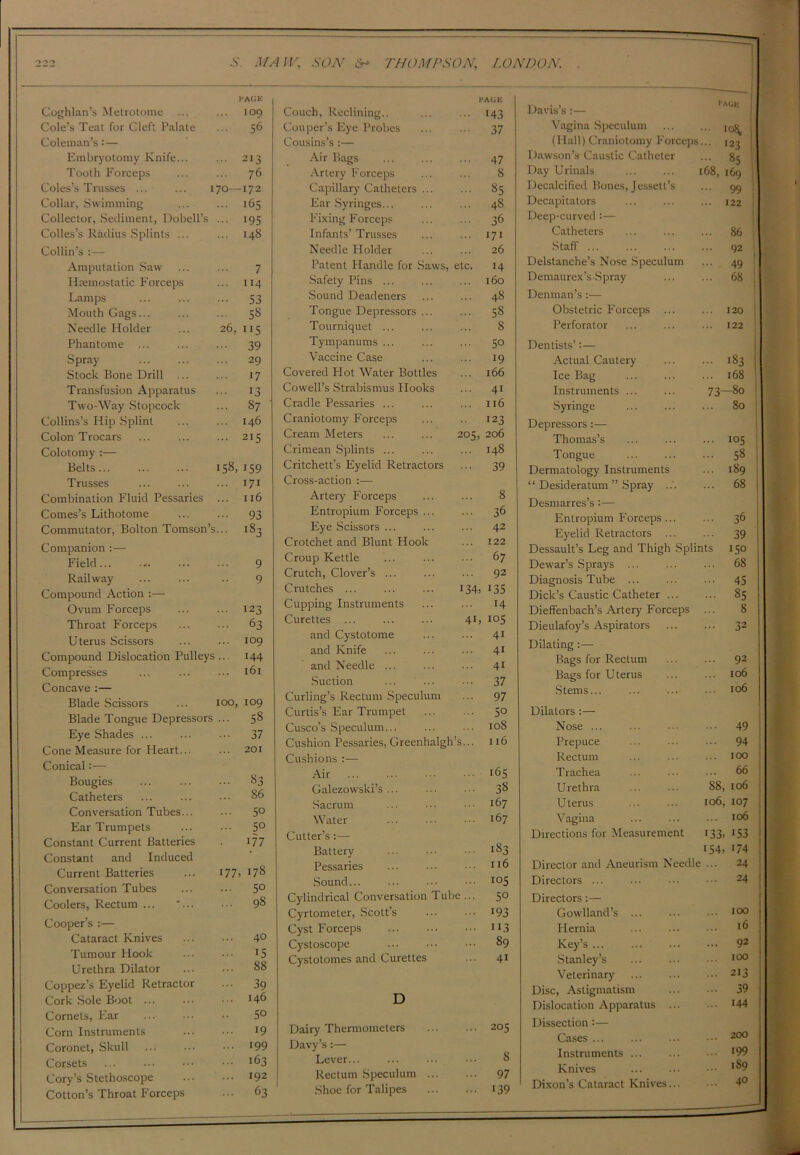 Coghlan’s Metrotome ... PAGE 109 Cole’s Teat for Cleft Palate 56 Coleman’s: — Embryotomy Knife... 213 Tooth Forceps 76 Coles’s Trusses ... ... 170— -172 Collar, Swimming 165 Collector, Sediment, Dobell’s >95 Colies’s Radius Splints ... 148 Collin’s :— Amputation Saw 7 Hcemostalic Forceps ”4 Lamps 53 Mouth Gags... 58 Needle Holder 26, 5 Phantome 39 Spray 29 Stock Bone Drill >7 Transfusion Apparatus >3 Two-Way Stopcock 87 Collins’s Hip Splint 146 Colon Trocars 2I5 Colotomy :— Belts 158, 159 Trusses 171 Combination Fluid Pessaries 116 Comes’s Lithotome 93 Commutator, Bolton Tomson’s... i83 Companion :— Field... ... 9 Railway 9 Compound Action :— Ovum Forceps 123 Throat Forceps 63 Uterus Scissors 109 Compound Dislocation Pulleys 144 Compresses 161 Concave :— Blade Scissors 100, 109 Blade Tongue Depressors 58 Eye Shades ... 37 Cone Measure for Heart... 201 Conical:— Bougies 83 Catheters 86 Conversation Tubes... 5° Ear Trumpets 5° Constant Current Batteries 177 Constant and Induced Current Batteries 177 178 Conversation Tubes 50 Coolers, Rectum ... *... 98 Cooper’s :— Cataract Knives 40 Tumour Hook >5 Urethra Dilator 88 Coppez’s Eyelid Retractor 39 Cork Sole Boot ... 146 Cornets, Ear • • 5° Corn Instruments >9 Coronet, Skull 199 Corsets 163 Cory’s Stethoscope 192 Cotton’s Throat Forceps 63 PACK Couch, Reclining.. ... ... 143 Couper’s Eye Probes ... ... 37 Cousins’s :— Air Rags 47 Artery Forceps ... ... 8 Capillary Catheters 85 Ear Syringes... ... ... 48 Fixing Forceps ... ... 36 Infants’Trusses ... ... 171 Needle Holder ... ... 26 Patent Handle for Saws, etc. 14 Safety Pins ... ... ... 160 Sound Deadeners ... ... 48 Tongue Depressors ... ... 58 Tourniquet ... ... ... 8 Tympanums ... ... ... 30 Vaccine Case ... ... 19 Covered Hot Water Bottles ... 166 Cowell’s Strabismus Hooks ... 41 Cradle Pessaries ... ... ... 116 Craniotomy Forceps ... .. 123 Cream Meters ... ... 203, 206 Crimean Splints ... ... ... 148 Critchett’s Eyelid Retractors ... 39 Cross-action :— Artery Forceps ... ... 8 Entropium Forceps ... ... 36 Eye Scissors ... ... ... 42 Crotchet and Blunt Hook ... 122 Croup Kettle ... ... ... 67 Crutch, Clover’s ... ... ... 92 Crutches ... I34> >35 Cupping Instruments ... ... 14 Curettes ... ... ... 41, 105 and Cystotome ... ... 41 and Knife ... ... • 41 and Needle ... ... ... 41 Suction ... ... ... 37 Curling’s Rectum Speculum ... 97 Curtis’s Ear Trumpet ... ... 5° Cusco’s Speculum... ... ... 108 Cushion Pessaries, Greenhalgh’s... 116 Cushions :— Air 165 Galezowski’s ... ... • •• 38 Sacrum ... ••• ■ 167 Water 167 Cutter’s:— Battery 183 Pessaries ... ••• ■ >>6 Sound I05 Cylindrical Conversation Tube ... 50 Cyrtometer, Scott’s ... >93 Cyst Forceps >*3 Cystoscope 89 Cystotomes and Curettes ... 41 D Dairy Thermometers ... ... 203 Davy’s:— Lever... ... ... ... 8 Rectum Speculum ... ... 97 Shoe for Talipes 139 Davis’s :— I-AOE Vagina Speculum • 10^ (Hall) Craniotomy Forceps ... 123 Dawson’s Caustic Catheter ... 85 Day Urinals 168, 169 Decalcified Bones, Jessett’s ... 99 Decapitators ... 122 Deep-curved :— Catheters ... 86 Staff ... ... 92 Delstanche’s Nose Speculum ... 49 Demaurex’s Spray ... 68 Denman’s:— Obstetric Forceps ... ... 120 Perforator 122 Dentists’:— Actual Cautery ... 183 Ice Bag ... 168 Instruments ... 73—80 Syringe 80 Depressors:— Thomas’s ... 103 Tongue ... 58 Dermatology Instruments ... 189 “ Desideratum ” Spray ... ... 68 Desmarres’s:— Entropium Forceps 36 Eyelid Retractors ... ... 39 Dessault’s Leg and Thigh Splints 150 Dewar’s Sprays ... ... ... 68 Diagnosis Tube ... ... ••• 45 Dick’s Caustic Catheter ... ... 85 Dieffenbach’s Artery Forceps ... 8 Dieulafoy’s Aspirators 32 Dilating:— Bags for Rectum ... ... 92 Bags for Uterus ... ... 106 C * „ T C\f\ Dilators :— Nose Prepuce Rectum T rachea Urethra Uterus Vagina Directions for Measurement ... 49 ... 94 ... 100 ... 66 88, 106 106, 107 ... 106 13 3. 1 S3 154. 174 Director and Aneurism Needle ... 24 Directors 24 Directors :— Gowlland’s ... ... ••• 100 Hernia ... ... ••• >6 Key’s ... ... ... ••• 92 Stanley’s ... ... • 100 Veterinary ... ... ••• 2I3 Disc, Astigmatism 39 Dislocation Apparatus >44 Dissection:— Cases ... ... ... ••• 200 Instruments *99 Knives ... ••• l89 Dixon’s Cataract Knives... ••• 4°
