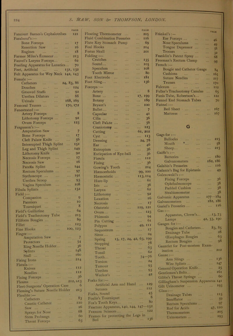 PAGE Fancourt Barnes’s Cephalotribes 121 FarabceuPs:— Bone Forceps 17 Resection Saw 16 Rugines ... 18 Farmer Miles’s ltcraseur ... ... 213 Fauvel’s Larynx Forceps... 62 Feeding Apparatus for Lunatics... 70 Feet, Artificial I3L I32 Felt Apparatus for Wry Neck 142, 143 Female:— Catheters 24, 83, 86 Douches ... * ... 124 Grooved Staffs ... 92 Urethra Dilators ... 88 Urinals 168, 169 Femoral Trusses ... 170, 172 Fenestrated :— Artery Forceps 8 Lithotomy Forceps ... ... 92 Ovum Forceps ... 123 Fergusson’s :•— Amputation Saw 7 Bone Forceps ... 17 Cleft Palate Knife ... ... 56 Interrupted Thigh Splint 151 Leg and Thigh Splint ... 149 Lithotomy Knife ... 92 Necrosis Forceps ... 17 Necrosis Saw 16 Patella Splint ... 144 Rectum Speculums ... ... 97 Stethoscope ... 191 Urethra Scoop ... 93 Vagina Speculum ... 108 Fibula Splints ... 152 Field Companion ... 9 Panniers 10 Tourniquet ... 8 Field’s Guillotine 64 Field’s Tracheotomy Tube ... 215 Filiform Bougies ... 89 Fillet ... 123 Fine Hooks 100, 123 Finger:— Amputation Saw 7 Protectors ... 54 Ring Needle Holder... ... 36 Splints 148 Stall 160 ■ Firing Irons ... 214 Fistula:— Knives ... 112 Needles ... 112 Fixing Forceps ... 36 Fleams ... 212, 213 Fleet-Surgeons’ Operation Case 6 Fleming’s Suture Needle Holder 213 Flexible:— # Catheters ... 83 Caustic Catheter ... no Saw ... 16 Sprays for Nose ... 68 Stem Probangs 60 Throat Forceps ... 63 PAGE Floating Thermometer ... ... 205 Fluid Combination Pessaries ... 116 Flute Key Stomach Pump ... 69 Foal Hooks ... ... ... 214 Foetus Skull ... ... ... 201 Folding :— Crutches ... ... ... 135 Sound 105 Speculum ... ... ... 108 Tooth Mirror ... ... 80 Foot Electrode ... ... ... 181 Foot Sling... ... ... ... 136 Forceps :— Artery ... ... ... 8 Bone 17, 199 Botany ... ... ... 189 Bryant’s ... ... ... 100 Bullet 7 Capsular ... ... ... 41 Cilia ... ... ... ... 36 Cleft Pali.te 56 Craniotomy ... ... ... 123 Cutting ... ... 6i, 202 Cyst ... ... ... ••• 113 Dressing 24, 78 Ear ... ... ... ... 46 Entropium ... .. ... 36 Extirpation of Eye-ball ... 36 Fistula ... ... ... 112 Fixing ' 36 Gowing’s Tooth ... ... 214 Haemorrhoids ... 99) 100 Haemostatic ... ... Ii3>lr4 Hare-lip 61 Iris 36 Larynx ... ... ••• 62 Lithotomy .. 92 Luxation ... . •. • • • 16 Necrosis J7 Obstetric ... ... H9> 121 Ovum... ... ••• I23 Phimosis ... • •• ••• 94 Pin Cutting 4 ••• 61 Polypus ... 49) 111 Sequestrum ... ... • •• *7 Sinus 24 Spring 15, I7> 24, 42, 63, 199 Stopping 78 Throat ••• ••• 63 Tonsil ••• 62 Tooth 74—76 Torsion ... 24 Tumour ... • ••• 93 Urethra ... 93 Wecker’s ... ••• ••• 42 Forks for:— Artificial Arm and Hand ... 129 Sutures ... ••• ••• 112 Forks, Sound 45 Foulis’s Tourniquet 8 Fox’s Tooth Keys So Fracture Apparatus, 140, 144, 147—152 Fraenum Scissors... ••• 122 Frames for protecting the Legs in Bed »36 PAGE Frankel’s: — Ear Forceps ... 46 Nose Speculums 49 Tongue Depressor ... 58 Trocars 32 Franklin’s Patent Spray ... 68 Freeman’s Rectum Clamp 99 French:— Bougie and Catheter Gauge 84 Cushions .. 165 Suture Needles .. 217 Trusses 170 Fulcrum ... 112 Fuller’s Tracheotomy Canulas 65 Funis Tube, Robertson’s... 122 Funnel End Stomach Tubes 70 Funnel:— Bed Sheet ... ... 167 Mattress ... 167 G Gags for :— Bullocks ... 215 Mouth *... ... 58 Sheep... ... 215 Gaiffe’s :— Batteries ... 180 Galvanometers 182, 186 Galabin’s Pessaries ... 116 Galante’s Bag for Epistaxis ... 49 Galezowski’s :— Fixing Forceps ... 36 Ophthal moscope ... 38 Padded Cushion ... 38 Strabismometer ... 38 Galvanic Apparatus 77—184 Galvanometers l82, l86 Gariel’s Pessaries ... I l6 Gas :— Apparatus, Clover’s... -13. 73 Lamps 42 , 53) 190 Gauges for:— Bougies and Catheters... S3, 85 Drainage Tube ... 28 (Esophagus Bougies ... 63 Rectum Bougies ... 98 Gauntlet for Post-mortem Exam- ination ... ... 202 Gauze:— Arm Slings ... 136 Wire Splints ... 147 General Operation Knife... ... 25 Gentlemen’s Belts... ... ... 161 Gibbs’s Throat Syringe ... 60 Gillingham’s Suspension Apparatus 141 Gilt Urinoineter ... 193 Glass:— Drainage Tubes ... 115 Insufflator ... 59 Rectum Speculums ... ... 97 Rod for Acids 47, 0 Thermometers ... 205 U rinometers ... ... 193