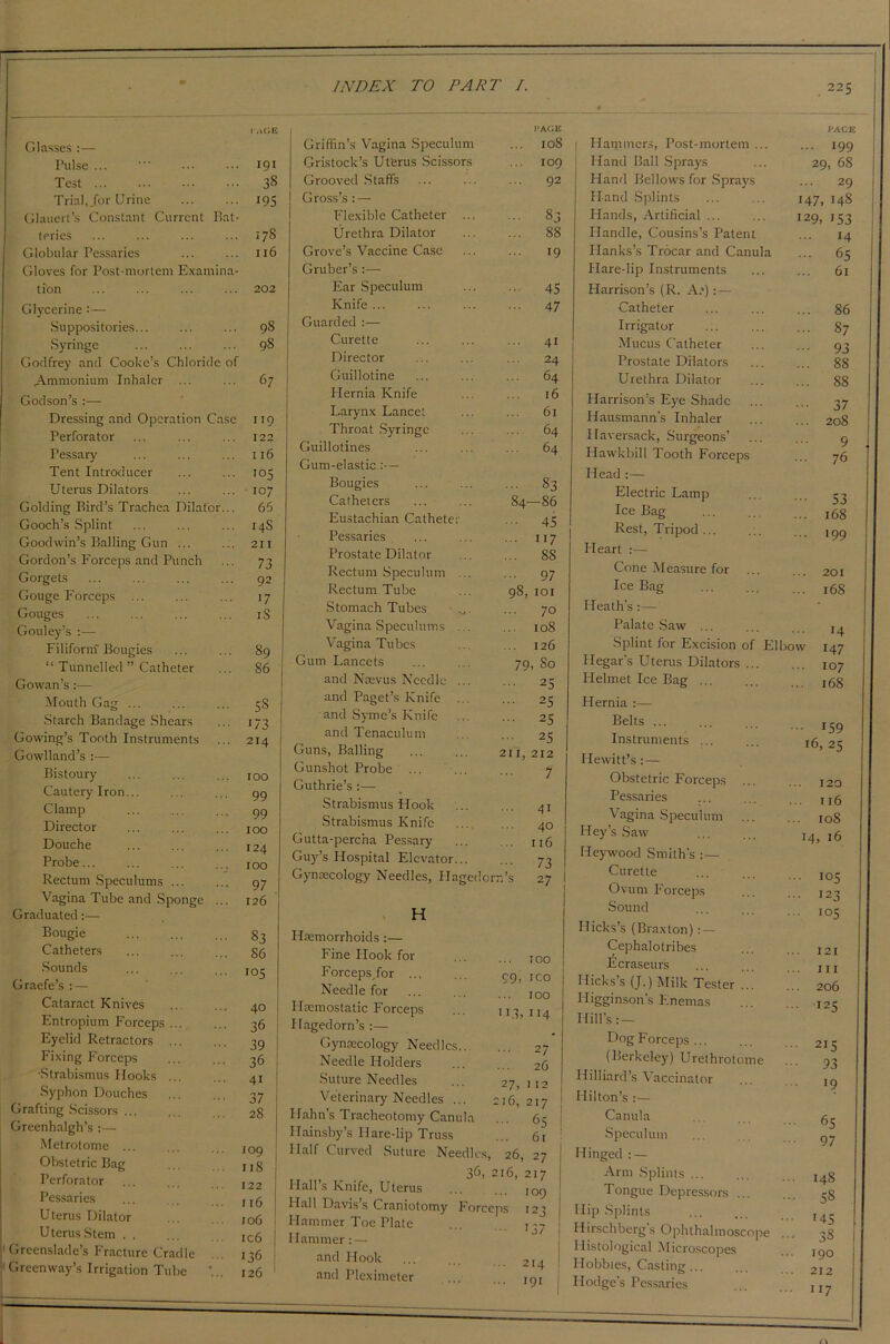 Glasses :— Pulse ... Test Trial,Jor Urine Glaucrt’s Constant Current Bat- teries Globular Pessaries Gloves for Post-mortem Examina- tion Glycerine :— Suppositories... Syringe Godfrey and Cookers Chloride of Ammonium Inhaler ... Godson’s :— Dressing and Operation Case Perforator Pessary Tent Introducer Uterus Dilators Golding Bird’s Trachea Dilator... Gooch’s Splint Goodwin’s Balling Gun ... Gordon’s Forceps and Punch Gorgets Gouge Forceps ... Gouges Gouley’s :— Filiform Bougies “ Tunnelled ” Catheter Gowan’s:— Mouth Gag ... Starch Bandage Shears Gowing’s Tooth Instruments Gowlland’s :— Bistoury Cautery Iron. Clamp Director Douche Probe... Rectum Speculums ... Vagina Tube and Sponge Graduated:— Bougie Catheters Sounds Graefe’s :— Cataract Knives Entropium Forceps Eyelid Retractors Fixing Forceps •Strabismus Hooks Syphon Douches Grafting Scissors ... Greenhalgh’s :— Metrotome ... Obstetric Bag Perforator Pessaries Uterus Dilator Uterus Stem . . Greenslade’s Fracture Cradle Green way’s Irrigation Tube 191 3S 195 17S 116 202 98 98 67 119 122 116 105 107 66 14S 211 73 92 >7 iS 89 86 5S i/3 214 100 99 99 100 124 100 97 126 83 86 i°5 40 36 39 36 41 37 28 109 1 r 8 122 116 106 ic6 136 126 Griffin’s Vagina Speculum Gristock’s Uterus Scissors Grooved Staffs Gross’s: — Flexible Catheter ... Urethra Dilator Grove’s Vaccine Case Gruber’s :— Ear Speculum Knife ... Guarded :— Curette Director Guillotine Hernia Knife Larynx Lancet Throat Syringe Guillotines Gum-elastic :— Bougies Catheters Eustachian Catheter Pessaries Prostate Dilator Rectum Speculum ... Rectum Tube Stomach Tubes .... Vagina Speculums ... Vagina Tubes Gum Lancets and Naevus Needle ... and Paget’s Knife ... and Syme’s Knife and Tenaculum Guns, Balling Gunshot Probe Guthrie’s :— Strabismus Hook Strabismus Knife Gutta-percha Pessary Guy’s Hospital Elevator... Gynaecology Needles, Flagedor; H Haemorrhoids:— Fine Hook for Forceps/or ... Needle for Hremostatic Forceps Ilagedorn’s :— Gynaecology Needles... Needle Holders Suture Needles Veterinary Needles ... Hahn’s Tracheotomy Canula Ilainsby’s Hare-lip Truss Half Curved Suture Needles 3<5, Hall’s Knife, Uterus Hall Davis s Craniotomy Forceps Hammer Toe Plate Hammer: — and Hook and Pleximeter I’AGE 108 109 92 83 88 19 45 47 41 24 64 16 61 64 64 83 -86 45 ... 117 ... 8S ... 97 98, 101 ... 70 108 ... 126 79, 80 ... 25 ... 25 ... 25 ... 25 211, 212 7 84- 41 40 116 73 27 100 99, ico ... 100 1 i.B 114 ... 27 26 27, ) 12 216, 217 ... 65 61 26, 27 216, 217 109 i 137 Hammers, Post-mortem ... Hand Ball Sprays Hand Bellows for Sprays Hand Splints Hands, Artificial ... Handle, Cousins’s Patent Flanks’s Trocar and Canula Hare-lip Instruments Harrison’s (R. A.*):— Catheter Irrigator Mucus Catheter Prostate Dilators Urethra Dilator Harrison’s Eye Shade Hausmann’s Inhaler Haversack, Surgeons’ Plawkbill Tooth Forceps Head :— Electric Lamp Ice Bag Rest, Tripod ... Heart :— Cone Measure for Ice Bag Heath's :— Palate Saw ... Splint for Excision of Elbo\ Ilegar’s Uterus Dilators ... Helmet Ice Bag ... Hernia :— Belts ... Instruments ... Hewitt’s: — Obstetric Forceps Pessaries Vagina Speculum Hey’s Saw Heywood Smith's :— Curette Ovum Forceps Sound Hicks’s (Braxton) : — Cephalotribes licraseurs Hicks’s (J.) Milk Tester ... Higginson’s Enemas Hill’s:— Dog Forceps ... (Berkeley) Urethrotome Hilliard’s Vaccinator Hilton’s :— Canula Speculum Hinged : — Arm Splints ... Tongue Depressors ... Hip Splints Hirschberg's Ophthalmoscope Histological Microscopes Hobbies, Casting Hodge’s Pessaries 147, 129, • 199 29, 68 . 29 148 153 14 65 61 86 87 93 88 88 37 208 9 76 53 168 '99 201 168 14 147 107 168 • i59 16, 25 120 116 108 14, 16 105 123 105 121 111 206 !25 2I5 93 19 65 97 14S 5S r45 38 190 212 117