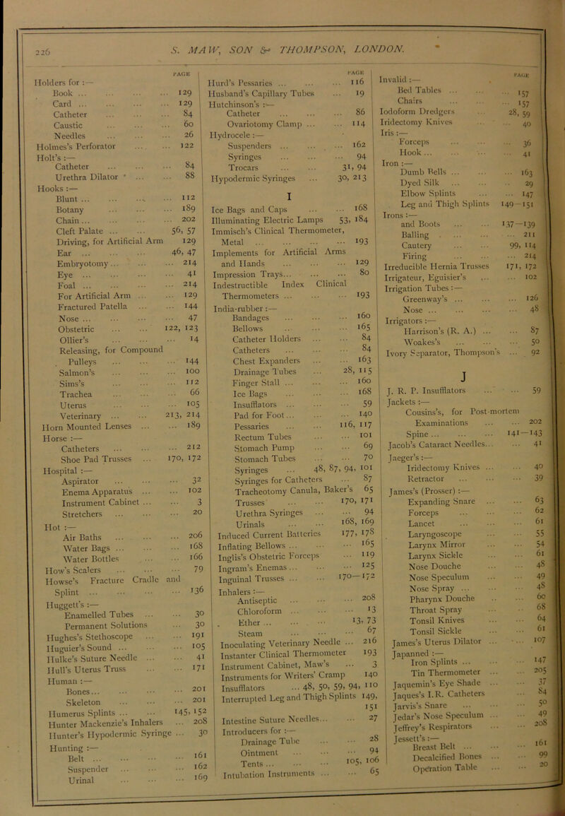 Holders for :— Book ... Card ... Catheter Caustic Needles Holmes’s Perforator Holt’s :— Catheter Urethra Dilator I'AGE 129 I S4 60 26 122 84 88 Hooks :— Blunt ... ... 112 Botany ... 189 Chain... ... 202 Cleft Palate 56, 57 Driving, for Artificial Arm 129 Ear 46> 47 Embryotomy ... 214 Eye ... 41 Foal ... 214 For Artificial Arm ... 129 Fractured Patella ... 144 Nose ... 47 Obstetric 122, 123 Ollier’s ... 14 Releasing, for Compound Pulleys ... 144 Salmon’s 100 Sims’s ... 112 Trachea ... 66 Uterus ... 105 Veterinary 213, 214 Horn Mounted Lenses ... ... 189 Horse :— Catheters ... 212 Shoe Pad Trusses 170, 172 Hospital :— Aspirator ... 32 Enema Apparatus ... ... 102 Instrument Cabinet ... 3 Stretchers 20 Hot :— Air Baths ... 206 Water Bags ... l68 Water Bottles l66 How’s Scalers ... 79 Howse’s Fracture Cradle and Splint ... 136 Huggett's :— Enamelled Tubes ... 30 Permanent Solutions 30 Hughes’s Stethoscope Iluguier’s Sound ... ... 191 ... 105 Ilulke’s Suture Needle ... ... 41 Hull's Uterus Truss ... 171 Human :— Bones... ... 201 Skeleton ... 201 Humerus Splints ... •45. >52 Blunter Mackenzie’s Inhalers ... 208 Hunter’s Hypodermic Syringe ... 3° Hunting :— Belt IOI Suspender ... 162 U rinal ... 169 Hurd’s Pessaries ... PAGE I I l6 | Husband’s Capillary Tubes 19 i Hutchinson’s :•— Catheter ... 86 Ovariotomy Clamp ... ... 114 Hydrocele :— ... 162 Suspenders ... Syringes ... 94 T rocars 3L 94 Hypodermic Syringes 30, 213 Ice Bags and Caps Illuminating Electric Lamps 53: Immisch’s Clinical Thermometer, Metal Implements for Artificial Arms and Hands Impression Trays... Indestructible Index Clinical Thermometers ... 168 184 193 129 80 193 India-rubber :— Bandages Bellows Catheter Holders Catheters Chest Expanders Drainage l ubes Finger Stall ... Ice Bags Insufflators ... Pad for Foot... Pessaries Rectum Tubes Stomach Pump Stomach Tubes Syringes 28, 160 •65 84 84 163 ii5 160 168 59 140 117 101 69 70 48, 87, 94, IOI 116, 87 65 171 94 169 178 ... 165 ... 119 ... 125 170—172 170, 168, i77> Syringes for Catheters Tracheotomy Canula, Baker’s Trusses Urethra Syringes .. Urinals induced Current Batteries Inflating Bellows [nglis’s Obstetric Forceps Ingram’s Enemas... Inguinal Trusses ... Inhalers '•— Antiseptic Chloroform ... Ether Steam Inoculating Veterinary Needle . Instanter Clinical Thermometer Instrument Cabinet, Maw’s Instruments for Writers Cramp Insufflators ••• 48, 5°> 59> 94> 110 Interrupted Leg and Thigh Splints 149, 151 Intestine Suture Needles Introducers for :— Drainage Tube Ointment Tents Intubation Instruments 208 13 13. 73 .. 67 .. 216 193 o 140 ... 27 ... 28 ... 94 105, 106 ... 65 Invalid :— PAGE Bed Tables ... • 157 Chairs 157 Iodoform Dredgers 28, 59 Iridectomy Knives ... 40 Iris :— Forceps ... 36 Hook 4i Iron :— Dumb Bells ... ... 163 Dyed Silk 29 Elbow Splints ... 147 Leg and Thigh Splints 149—151 Irons : — and Boots 1.37-139 Balling . ... 211 Cautery 99. 114 Firing ... 214 Irreducible Hernia Trusses 171, 172 Irrigateur, Eguisier’s ... 102 Irrigation Tubes : — Green way’s ... ... 120 Nose ... 48 l Irrigators :— Harrison’s (R. A.) ... ... S7 Woakes’s ... 50 Ivory Separator, Thompson' s ... 92 J J. R. P. Insufflators 59 Jackets :— Cousins’s, for Postmortem Examinations ... 202 Spine ... 141 — 143 Tacob’s Cataract Needles... ... 41 Jaeger’s:— Iridectomy Knives ... ... 40 Retractor ... 39 James’s (Prosser) :— Expanding Snare ... 63 Forceps 62 Lancet 61 Laryngoscope • •• 55 Larynx Mirror ... 54 Larynx Sickle 61 Nose Douche ... 48 Nose Speculum ... 49 Nose Spray ... ... 4S Pharynx Douche 60 Throat Spray 68 Tonsil Knives 64 Tonsil Sickle 61 James’s Uterus Dilator .. .... 107 | Japanned :— ... 147 Iron Splints Tin Thermometer .. ... 205 Jaquemin’s Eye Shade ... 37 Jaques’s I.R. Catheters 84 Jarvis’s Snare 5° Jedar’s Nose Speculum .. ... 49 ... 208 Jeffrey’s Respirators Jessett’s:— ... 161 Breast Belt ... Decalcified Bones .. ... 99 Operation Table 20