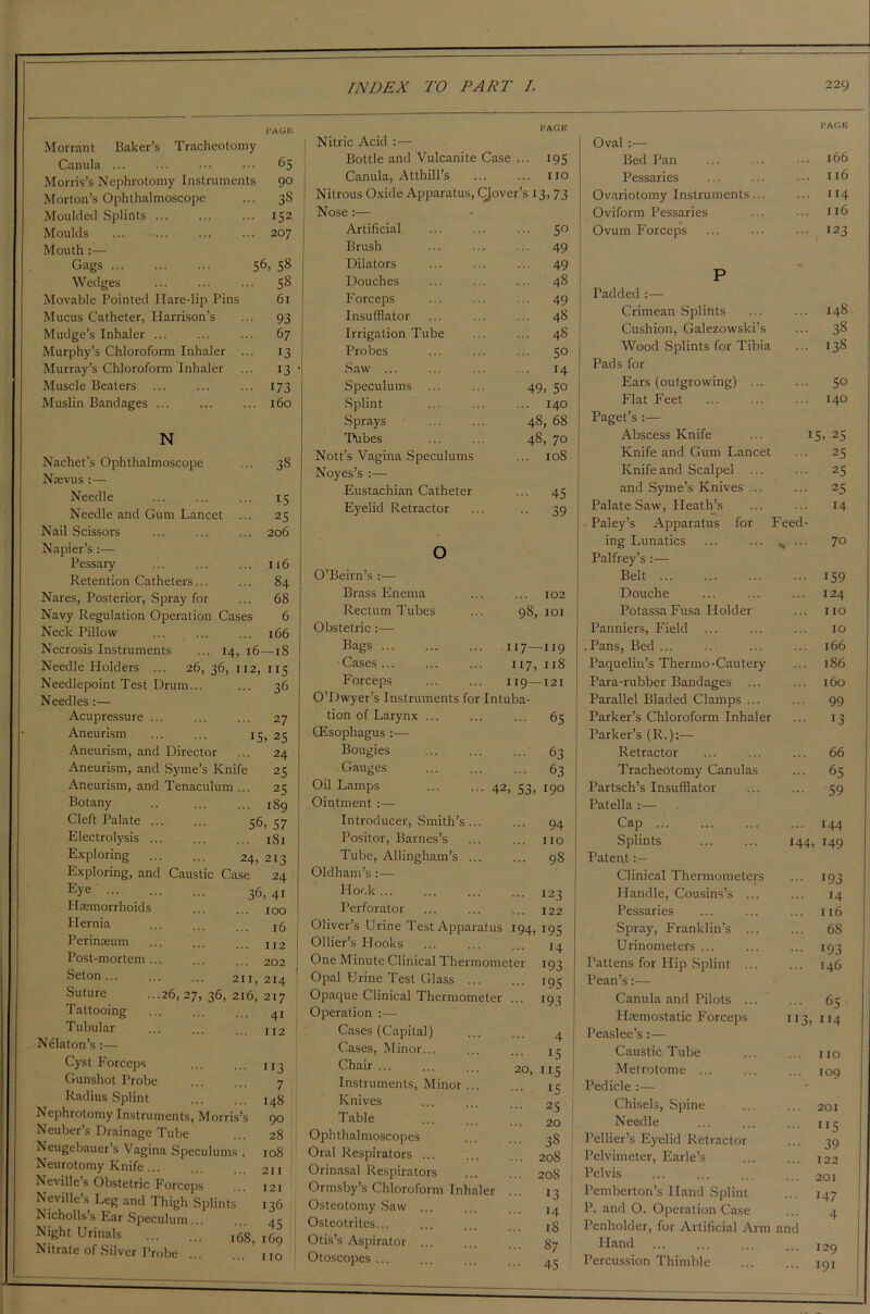 Morrant Baker’s Tracheotomy Canula ... ... ••• ••• 65 Morris’s Nephrotomy Instruments 90 Morton’s Ophthalmoscope ... 38 Moulded Splints 152 Moulds 207 Mouth :— Gags 56, 58 Wedges ... ... ... 58 Movable Pointed Hare-lip Pins 61 Mucus Catheter, Harrison’s ... 93 Mudge’s Inhaler ... ... ... 67 Murphy’s Chloroform Inhaler ... 13 Murray’s Chloroform Inhaler ... 13 Muscle Beaters ... ... ... 173 Muslin Bandages ... ... ... 160 N Nachet’s Ophthalmoscope ... 38 Naevus :— Needle ... ... ... 15 Needle and Gum Lancet ... 25 Nail Scissors ... ... ... 206 Napier’s - Pessary ... ... ... 116 Retention Catheters... ... 84 Nares, Posterior, Spray for ... 68 Navy Regulation Operation Cases 6 Neck Pillow ... ... ... 166 Necrosis Instruments ... 14, 16—18 Needle Holders ... 26, 36, 112, 115 Needlepoint Test Drum.. Needles :— Acupressure ... Aneurism Aneurism, and Director Aneurism, and Syme’s Knife Aneurism, and Tenaculum ... Botany Cleft Palate . Electrolysis . . 36 2 7 IS, 25 24 25 25 . 189 56, 57 . 181 Exploring 24, 213 Exploring, and Caustic Case 24 E>'e 36, 4i Haemorrhoids 100 Hernia 25 Perimeum Post-mortem... Seton 211, 214 Suture ...26, 27, 36, 216, 217 Tattooing Tubular Nelaton’s :— Cyst Forceps Gunshot Probe Radius Splint Nephrotomy Instruments, Morris’s Neuber’s Drainage Tube Neugebauer’s Vagina Speculums . Neurotomy Knife Neville’s Obstetric Forceps Neville’s Leg and Thigh Splints Nichollss Ear Speculum... 112 202 112 Night Urinals Nitrate of Silver Probe 113 7 148 90 28 108 211 121 136 45 168, 169 ... no l‘AGE PAGE Nitric Acid :— Oval :— Bottle and Vulcanite Case ... 195 Bed Pan 166 Canula, Atthill’s 110 Pessaries 116 Nitrous Oxide Apparatus, CJover’s 13, 73 Ovariotomy Instruments... ... 114 Nose :— Oviform Pessaries ... 116 Artificial 50 Ovum Forceps ... 123 Brush 49 Dilators 49 Douches 48 P Forceps 49 Fadded :— Insufflator 48 Crimean Splints 148 Irrigation Tube 48 Cushion, Galezowski’s ... 38 Probes 5° Wood Splints for Tibia ... 138 Saw ... 14 j Pads for Speculums ... 49, 5° Ears (outgrowing) ... ... 5° Splint 140 Flat Feet 140 Sprays 48, 68 Paget’s :— Tubes 48, 70 Abscess Knife 15, 25 Nott’s Vagina Speculums 108 Knife and Gum Lancet ... 25 Noyes’s Knife and Scalpel ... ... 25 Eustachian Catheter 45 and Syme’s Knives ... ... 25 Eyelid Retractor 39 Palate Saw, Heath’s 14 . Paley’s Apparatus for Feed- ing Lunatics O / O Palfrey’s :— O’Beirn’s Belt ... 159 Brass Enema 102 Douche 124 Rectum Tubes 98 101 Potassa Fusa Holder IIO Obstetric:— Panniers, Field ... 10 Bags 117- -119 .Pans, Bed ... ... 166 Cases 117, 1x8 Paquelin’s Thermo-Cautery ... 186 Forceps 119- -121 Para-rubber Bandages ... 160 0 Dwyer’s Instruments for Intuba- Parallel Bladed Clamps ... ... 99 tion of Larynx ... 65 Parker’s Chloroform Inhaler ... 13 CEsophagus :—• Parker’s (R.):— Bougies 63 Retractor ... 66 Gauges 63 Tracheotomy Canulas ... 65 Oil Lamps ... ... 42 , 53, 190 Partsch’s Insufflator 59 Ointment :— Patella :— Introducer, Smith’s... ... 94 Cap ... ... 144 Positor, Barnes’s no Splints 144, 149 Tube, Allingham’s ... ... 98 Patent Oldham’s :— Clinical Thermometers • 193 Hook ... 123 Handle, Cousins’s ... 14 Perforator 122 Pessaries ... 116 Oliver’s Urine Test Apparatus i94, 195 Spray, Franklin’s ... ... 68 Ollier’s Hooks 14 Urinometers ... ... 193 One Minute Clinical Thermometer 193 Pattens for Hip Splint ... ... 146 Opal Urine Test Glass ... 195 Pean’s:— Opaque Clinical Thermometer 193 Canula and Pilots ... ... 65 Operation :— Haemostatic Forceps 113, 114 Cases (Capital) . .. 4 Peaslee’s:— Cases, Minor... 15 Caustic Tube ... no Chair ... 20, 115 Metrotome ... ... 109 Instruments, Minor ... IS Pedicle :— Knives 2.5 Chisels, Spine ... 201 Table 20 Needle I I s Ophthalmoscopes 38 Fellier’s Eyelid Retractor nJ 39 Oral Respirators ... 208 Pelvimeter, Earle’s ... 122 Orinasal Respirators 208 Pelvis ... 201 Ormsby’s Chloroform Inhaler 13 Pemberton’s Hand Splint ... 147 Osteotomy Saw ... 14 P. and O. Operation Case d Osteotrites... 18 Penholder, for Artificial Arm and Otis’s Aspirator §7 Eland ... 129 Otoscopes 45 Percussion Thimble ... 191