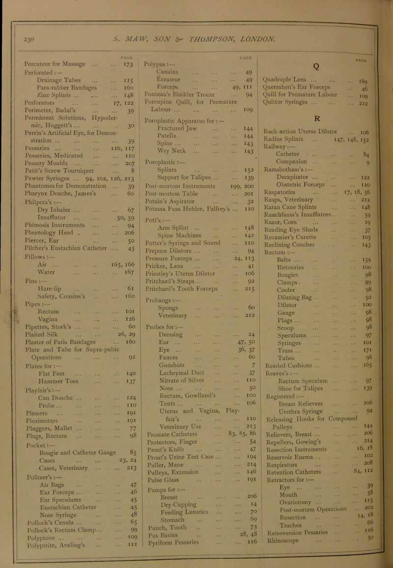 Percuteur for Massage ... ... 173 Perforated : — Drainage Tubes ... ... 115 Para-rubber Bandages ... 160 Zinc Splints ... .... ... 148 Perforators 17, 122 Perimeter, Badal’s 39 Permanent Solutions, Hypoder- mic, Huggett’s... ... .. 30 Perrin’s Artificial Eye, for Demon- stration 39 Pessaries ... ... ... 11b, 117 Pessaries, Medicated ... ... no Pessary Moulds ... ... ... 207 Petit’s Screw Tourniquet ... 8 Pewter Syringes ... 94, 102, 126, 213 Phantomesfor Demonstration ... 39 Pharynx Douche, James’s ... 60 Philpots’s :— Dry Inhaler ... ... ... 67 Insufflator ... ... 50, 59 Phimosis Instruments ... ... 94 Phrenology Head .. ... ... 206 Piercer, Ear . ... ... 50 Pilcher’s Eustachian Catheter ... 45 Pillows :— Air ... ... ... 165, 166 Water Pins :— Hare-lip Safety, Cousins’s Pipes :— Rectum Vagina Pipettes, Stork’s Plaited Silk Plaster of Paris Bandages Plate and Tube for Supra-pubic Operations ... ... ... 92 Plates for:— Flat Feet Hammer Toes Playfair’s: — Can Douche ... Probe ... Plessers Pleximeters Pluggers, Mallet ... Plugs, Rectum Pocket:— Bougie and Catheter Gauge Cases ... ... 23, Cases, Veterinary : Politzer’s :— Air Bags Ear Forceps Ear Speculums Eustachian Catheter Nose Syringe Pollock’s Canula ... Pollock’s Rectum Clamp... Polyptone ... Polyptrite, Aveling’s Polypus :— Canulas Ecraseur ,.. Forceps 49, Ponteau’s Bladder Trocar Porcupine Quill, for Premature Labour ... Poroplastic Apparatus for : — Fractured Jaw Patella Spine ... Wry Neck Poroplastic :— Splints Support for Talipes ... Post-mortem Instruments 199, Post-mortem Table Potain’s Aspirator Potassa Fusa Holder, Palfrey’s ... Pott’s Arm Splint .... Spine Machines Potter’s Syringe and Sound Prepuce Dilators ... Pressure Forceps ... Pricker, Lens Priestley’s Uterus Dilator Pritchard’s Straps... Pritchard’s Tooth Forceps Probangs :— Sponge Veterinary Probes for :— Dressing Ear Eye ... Fauces Gunshots Lachrymal Duct Nitrate of Silver Nose Rectum, Gowlland’s Tents Uterus and Vagina, fair’s Veterinary Use Prostate Catheters Protectors, Finger Prout’s Knife Prout’s Urine Test Case ... Puller, Mane Pulleys, Extension Pulse Glass Pumps for :— Breast Dry-Cupping Feeding Lunatics Stomach Punch, Tooth Pus Basins Pyriform Pessaries 109 i-Aeu Quadruple Lens ... Querzahen’s Ear Forceps Quill for Premature Labour Quittor Syringes Rack-action Uterus Dilator ... 106 Radius Splints ... 147, 148, 152 Railway :— Catheter ... .. ... 84 Companion ... ... ... 9 Ramsbotham’s :— Decapitator ... ... ... 122 Obstetric Forceps 120 Raspatories ... ... 17, 18, 56 Rasps, Veterinary 212 Ratan Cane Splints 148 Rauchfauss’s Insufflators... ... 59 Razor, Corn ... ... ... 19 Reading Eye Shade ... ... 37 Recamier’s Curette ... ... 105 Reclining Couches ... ... 143 Rectum :— Belts ... Bistouries Bougies Clamps • Cooler Dilating Bag Dilator Gauge Plugs ... Scoop Speculums Syringes Truss ... Tubes Reeded Cushions Reeves’s Rectum Speculum Shoe for Talipes Registered :— Breast Relievers Urethra Syringe Releasing Hooks for Compound Pulleys ... 144 Relievers, Breast ... 206 Repellers, Gowing’s ... 214 Resection Instruments ... 16, 18 Reservoir Enema ... ... 102 Respirators ... 208 Retention Catheters 84, >12 Retractors for :— Eye ... 39 Mouth ... 5S Ovariotomy ... ns Post-mortem Operations .. 202 Resection Trachea Retroversion Pessaries Rhinoscope 14-