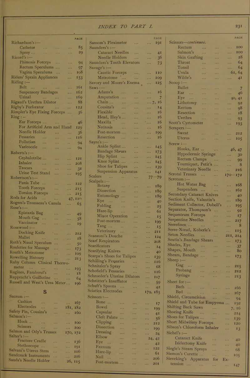 PAGE PAGE PAGE Richardson’s:— Catheter 85 Spray 29 Ricord’s :— Thimosis Forceps 94 Rectum Speculums ... 97 Vagina Speculums ... 108 Riders’ Sprain Appliances 153 Riding :— Belt 161 Suspensory Bandages 162 Urinal 169 Rigaud’s Urethra Dilator 88 Rigby’s Perforator 122 Rimpler’s Eye Fixing Forceps ... 36 Ring : - Ear Forceps ... 46 For Artificial Arm and Hand 129 Needle Holder 36 Pessaries 116 Pollution 94 Varicocele 94 Roberts’s:— Cephalotribe 121 Inhaler 208 Trocars 3i Urine Test Stand 195 Robertson’s:— Funis Tube ... 122 Tooth Forceps 2I5 Torsion Forceps 215 Rods for Acids ... ... 47 no Rogers’s-Trousseau’s Canula 65 Rose’s:— Epistaxis Bag 49 Mouth Gag ... 58 Vaccinator ... 19 Rosewood :— Docking Knife ... 212 Mallet 18 Roth’s Nasal Speculum ... 50 Roulettes for Massage 173 Routh’s Metrotome 109 Rowelling Bistoury 213 Ruby Column Clinical Thermo- meter 193 Rugines, Faraboeul’s 18 i Ruppracht’s Guillotine 64 Russell and West’s Urea Meter... 196 s Sacrum :— Cushion ... 167 Electrodes 181, 182 Safety Pin, Cousins’s ... 160 Salmon’s:— Hook ... ... 100 Scissors ... 100 Salmon and Ody’s Trusses 170, 172 Salter’s:— Fracture Cradle ... 136 Stethoscope ... ... 191 Salvani’s Uterus Stem ... ... 106 Sandcrack Instruments ... ... 216 Sands’s Needle Holder ... 26, 115 Sansom’s Pleximeter ... 191 Saunders’s :— Cataract Needles ... 41 Needle Holders ... 36 Saunders’s Tooth Elevators - 73 Savage’s :— Caustic Forceps ... IIO Metrotome ’... ... 109 Savory and Moore’s Enema ... 125 Saws:— Adams’s 16 Amputation ... 7 Chain ... ... 7, 16 Cousins’s ... 14 Flexible 16 Head, Iley’s ... 16 Maxilla •... 16 Necrosis 16 Post-mortem ... ... 199 Resection 16 Sayre’s :— Ankle Splint... ... 145 Bandage Shears ••• 173 Hip Splint ... ... 145 Knee Splint ... ... 145 Shoe for Talipes 139 Suspension Apparatus ... 141 Scalers 77—79 Scalpels:— Botany ... 189 Dissection ... 189 Entomology ... ... 189 Eye ... 40 Folding ... 25 Hare-lip 61 Minor Operation ... 15 Post-mortem... ... 199 Tang ... ... 15 Veterinary ... 211 Scanzoni’s Douche ... 124 Scarf Respirators ... 208 Scarificators 14 Scarifying Knives ... 40 Scarpa’s Shoes for Talipes ... 139 Schilling’s Pessaries ... 116 Schnitzler’s Spray ... 68 Schofield’s Pessaries ... 116 Schroeder’s Uterine Dilators ... 107 Schrotter’s Insufflator 59 Schuft’s Spoons ... 42 Sciatica Electrodes 179, 185 Scissors :— Bone ... 17 Bowel ... 199 Capsular 41 Cleft Palate ... 56 Clipping ... 212 Dissection ... 199 Dressing 24 Elbow 24, 42 Eye ... ... 42 Frtenum ... 122 Hare-lip 61 Nail ... ... 206 Post-mortem ... 201 Scissors—continued. Rectum ... 100 Salmon’s ... 100 Skin Grafting 28 Throat ... 64 Tonsil ... 64 Uvula 61, 64 Wilde’s ... 41 Scoop :— Bullet 7 Ear ... 46 Eye 40, 41 Lithotomy ... 92 Rectum ... 98 Resection ... 18 Urethra ••• 93 Scott’s Cyrtometer ••• 193 Scrapers :— Sweat ... 212 U terus ... 105 Screw :— Hooks, Ear .. 46, 47 Hypodermic Syringe ... 30 Rectum Clamps ... 99 Tourniquet, Petit’s ... 8 Veterinary Needle ... 216 Scrotal Trusses ... 0 1 >—1 K> Scrotum :— Hot Water Bag ... 168 Suspenders ... ... 162 Secondary Cataract Knives ... 40 Section Knife, Valantin’s ... 189 Sediment Collector, Dobell’s • • 195 Separator, Thompson’s ... ... 92 Sequestrum Forceps ... 17 Serpentine Needles ... 217 Serrefines ... 8 Serre-Nceud, Koberle’s ... ... 115 Seton Needles 211, 214 Seutin’s .Bandage Shears ••• 173 Shades, Eye ••• 37 Shapes, Mouth 80 Shears, Bandage ... ••• 173 Sheep :— Gag ... 215 Probang ... . . ... 212 Syringe ... ... 213 Sheet for :— Bath ... ... 166 Bed ... ... I67 Shield, Circumcision 94 Shield and Tube for Empyema ... 192 Shifting Back Saws 7, 16 Shoeing Knife ... 214 Shoes for Talipes ... ... 139 Short Midwifery Forceps ... 120 Sibson’s Chloroform Inhaler 13 Sichel’s :— Cataract Knife 40 Iridectomy Knife ... 40 Siegle’s Steam Sprays ... 68 Siemon’s Curette ... ick Sieveking’s Apparatus for Ex- tension ... ... 147