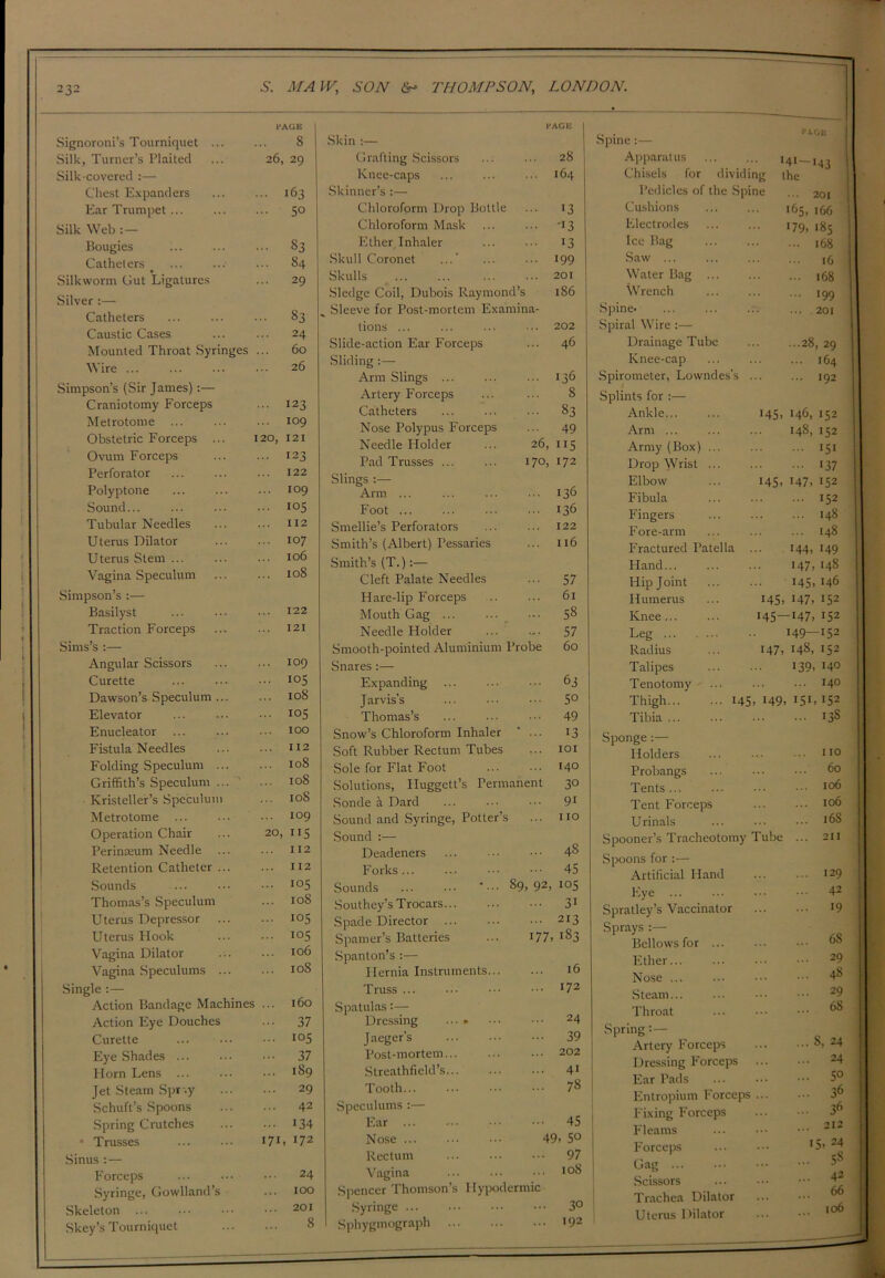 PAGE Signoroni’s Tourniquet ... ... S Silk, Turner’s Plaited ... 26, 29 Silk-covered :— Chest Expanders ... ... 163 Ear Trumpet... ... ... 50 Silk Web : — Bougies ... ... ... 83 Catheters _ ... ... ... 84 Silkworm Gut Ligatures ... 29 Silver :— Catheters ... ... • •• 83 Caustic Cases ... ... 24 Mounted Throat Syringes ... 60 Wire ... 26 Simpson’s (Sir James):— Craniotomy Forceps ... 123 Metrotome ... ... ... 109 Obstetric Forceps ... 120, 121 Ovum Forceps 123 Perforator ... ... ... 122 Polyptone ... ... ••• 109 Sound... ... ... ••• 105 Tubular Needles ... ... 112 Uterus Dilator ... ... 107 Uterus Stem ... ... ... 106 Vagina Speculum ... ... 108 Simpson’s :— Basilyst ... ••• ••• I22 Traction Forceps ... ... 121 Sims’s :— Angular Scissors 109 Curette ... ... ••• io5 Dawson’s Speculum ... ... 108 Elevator ... ... io5 Enucleator ... ... • 100 Fistula Needles ... 112 Folding Speculum 108 Griffith’s Speculum ... ... 108 Kristeller’s Speculum ... 108 Metrotome ... ... ••• i°9 Operation Chair ... 20, 115 Perinmum Needle ... ... 112 Retention Catheter ... ... 112 Sounds ... ••• I05 Thomas’s Speculum ... 108 Uterus Depressor ... ... 105 Uterus Hook ... ••• 105 Vagina Dilator ... ••• 106 Vagina Speculums 108 Single :— Action Bandage Machines ... 160 Action Eye Douches ... 37 Curette ... ... ••• I05 Eye Shades ... ... • 37 Horn Lens 189 Jet Steam Spr .y 29 Schuft’s Spoons 42 Spring Crutches ... ... 134 * Trusses ... ••• 171 > 172 Sinus : — Forceps ... ••• 24 Syringe, Cowhand’s ... 100 Skeleton 201 Skey’s Tourniquet 8 PAGE Skin :— Grafting Scissors ... ... 28 Knee-caps ... ... ••• 164 Skinner’s :— Chloroform Drop Bottle ... 13 Chloroform Mask ... ... 13 Ether Inhaler ... ... 13 Skull Coronet ... ... ... 199 Skulls 201 Sledge Coil, Dubois Raymond’s 186 _ Sleeve for Post-mortem Examina- tions ... ... ... ... 202 Slide-action Ear Forceps ... 46 Sliding :— Arm Slings 136 Artery Forceps ... ... 8 Catheters ... ... ... 83 Nose Polypus Forceps ... 49 Needle Holder ... 26, 115 Pad Trusses 170, 172 Slings :— Arm 136 Foot ... ... ... ••• 136 Smellie’s Perforators ... ... 122 Smith’s (Albert) Pessaries ... 116 Smith’s (T.):— Cleft Palate Needles ... 57 Hare-lip Forceps 61 Mouth Gag ... ... ••• 58 Needle Holder ... .,. 57 Smooth-pointed Aluminium Probe 60 Snares :— Expanding 63 Jarvis’s 5° Thomas’s ... ••• 49 Snow’s Chloroform Inhaler ' ... 13 Soft Rubber Rectum Tubes ... 101 Sole for Flat Foot ... 14° Solutions, Huggett’s Permanent 30 Sonde a Dard ... ••• ••• 91 Sound and Syringe, Potter’s ... no Sound :— Deadeners ... ... ••• 4§ Forks... ... ••• 45 Sounds ... *••• 89,92, 105 Southey’s Trocars 31 Spade Director 213 Spamer’s Batteries ... >77> *83 Spanton’s :— Hernia Instruments 16 Truss ... ... ••• *72 Spatulas:— Dressing ...» ••• ••• 24 Jaeger’s 39 Post-mortem... ... ... 202 Streathfield’s... ... ••• 41 Tooth 78 Speculums :— Ear 45 Nose ... ... ••• 49> 5° Rectum ... ... ••• 97 Vagina ... ... ••• l°8 Spencer Thomson’s Hypodermic Syringe 3° Sphyginograph >92 r. • >*AGE Spine:— Apparatus >41-143 Chisels for dividing the Pedicles of the Spine ... 201 Cushions 165, 166 Electrodes ... ... i79; igj Ice Bag 168 Saw ,6 Water Bag 168 Wrench 199 Spine. 201 Spiral Wire :— Drainage Tube ... ...28, 29 Knee-cap ... ... ... 164 Spirometer, Lowndes’s ... ... 192 Splints for :— Ankle 145, 146, 152 Arm ... ... ... 148, 152 Army (Box) ... ... ... 151 Drop Wrist ... ... ... 137 Elbow ... 145, 147, 152 Fibula ... ... ... 152 Fingers ... ... ... 148 Fore-arm 148 Fractured Patella ... 144, 149 Hand 147. >48 Hip Joint 145,146 Humerus ... 145. 147. >52 Knee 145—147,152 Leg ... ... •• 149—>52 Radius ... 147. >48, 152 Talipes 139. *4° Tenotomy ... ... 14° Thigh 145. >49. 151. >52 Tibia 138 Sponge :— Holders no Probangs ... ... 60 Tents... ... >°6 Tent Forceps ... 106 Urinals 16S Spooner’s Tracheotomy Tube ... 211 Spoons for :— Artificial Hand ... ... i29 Eye ... ... ••• 42 Spratley’s Vaccinator >9 Sprays :— 1 Bellows for 68 1 Ether 29 Nose 48 Steam 29 Throat 68 Spring:— I Artery Forceps °> 24 Dressing Forceps 24 Ear Pads 5° Entropium Forceps 3® j Fixing Forceps 36 1 Fleams 212 Forceps ... ••• *5> 24 ! ; tlag * 1 Scissors £3 9 ; Trachea Dilator ... ••• j Uterus Dilator ... ,o6 j