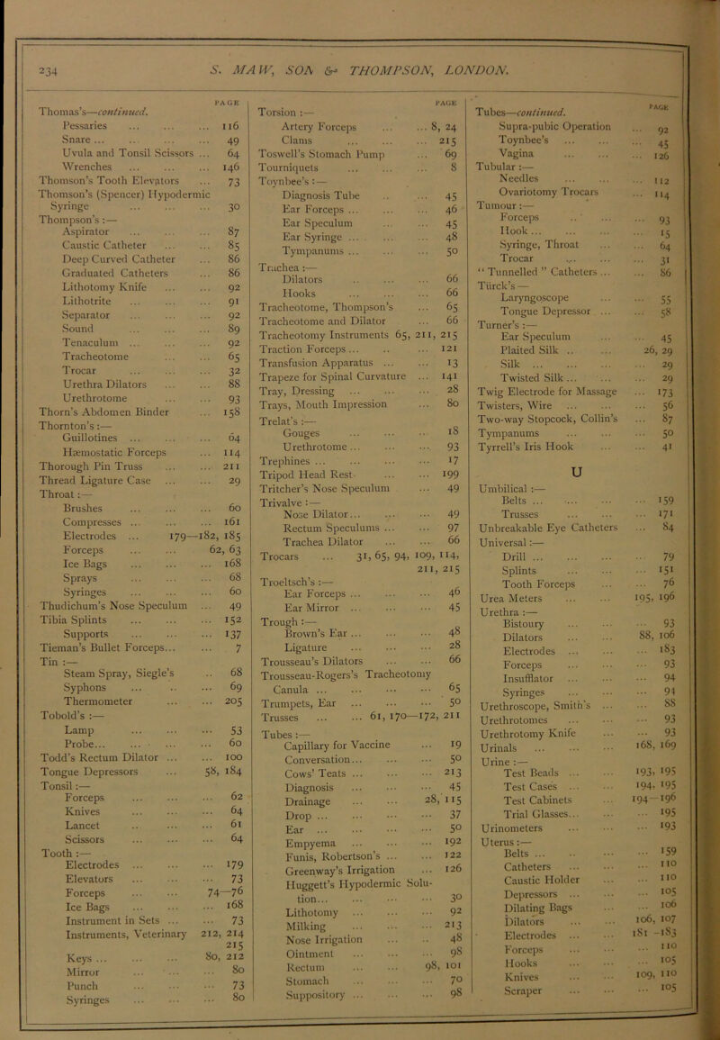 PAGE Tho 111 as’s—c out in tied. Pessaries 116 Snare ... ... 49 Uvula and Tonsil Scissors 64 Wrenches ... 146 Thomson’s Tooth Elevators • •• 73 Thomson’s (Spencer) Hypodermic Syringe ... 30 Thompson’s :— Aspirator ... 87 Caustic Catheter ... 85 Deep Curved Catheter ... 86 Graduated Catheters ... 86 Lithotomy Knife ... 92 Lithotrite ... 91 Separator ... 92 .Sound ... 89 Tenaculum ... ... 92 Tracheotome ... 65 Trocar • •• 32 Urethra Dilators ... 88 Urethrotome 93 Thorn’s Abdomen Binder ... 158 Thornton’s :— Guillotines ... 64 Haemostatic Forceps ... 114 Thorough Pin Truss ... 211 Thread Ligature Case ... 29 Throat:— Brushes 60 Compresses ... ... 161 Electrodes ... 179— 182, 185 Forceps 62, 63 Ice Bags ... 168 Sprays ... 68 Syringes 60 Thudichum’s Nose Speculum ... 49 Tibia Splints ... 152 Supports - 137 Tieman’s Bullet Forceps... 7 Tin :— Steam Spray, Siegle’s .. 68 Syphons ... 69 Thermometer ... 205 Tobold’s :— Lamp ••• 53 Probe... ... • 60 Todd’s Rectum Dilator ... ... 100 Tongue Depressors 58, 184 Tonsil:— Forceps 02 Knives ... 64 Lancet 61 Scissors ... 64 Tooth :— Electrodes ... 179 Elevators • •• 73 Forceps 74—76 Ice Bags ... 168 Instrument in Sets ... ... 73 Instruments, Veterinary 212, 214 Keys ... 215 80, 212 Mirror ... ... 80 Punch • •• 73 Syringes 80 PAGE Torsion :— Artery Forceps ... ... 8, 24 Clams ... ... ... 215 Toswell’s Stomach Pump ... 69 Tourniquets ... ... ... 8 Toynbee’s : — Diagnosis Tube ... 45 Ear Forceps ... ... ... 46 Ear Speculum .. ... 45 Ear Syringe ... 48 Tympanums ... ... ... 5° Truchea:— Dilators .. ... ... 66 Hooks ... ... ... 66 Tracheotome, Thompson’s ... 65 Tracheotome and Dilator ... 66 Tracheotomy Instruments 65, 211, 215 Traction Forceps... .. ... 121 Transfusion Apparatus ... ... 13 Trapeze for Spinal Curvature ... 141 Tray, Dressing ... ••• ••• 28 Trays, Mouth Impression ... 80 Trelat’s :— Gouges ... • • iS Urethrotome... ... ..... 93 Trephines ... ... • •• • r7 Tripod Head Rest- ... ••• 199 Tritcher’s Nose Speculum ... 49 Trivalve Nose Dilator... ... ••• 49 Rectum Speculums ... ... 97 Trachea Dilator ... ... 66 Trocars ... 31, 65, 94, 109, 114, 211, 215 Troeltsch’s :— Ear Forceps 46 Ear Mirror 45 Trough :— Brown’s Ear ... ... • •• 48 Ligature ... ... ••• 28 Trousseau’s Dilators 66 Trousseau-Rogers’s Tracheotomy Canula ... ... ••• 65 Trumpets, Ear ... ... ••• 5° Trusses 61,170—172,211 Tubes :— Capillary for Vaccine ... 19 Conversation... ... ••• 5° Cows’ Teats 213 Diagnosis ... ••• ••• 45 Drainage ... ••• 28, 115 Drop ... ... ••• 37 Ear 5° Empyema l92 Funis, Robertson’s 122 Greenway’s Irrigation ... 126 Huggett’s Hypodermic Solu- tion ••• 3° Lithotomy 92 Milking 213 Nose Irrigation ... .. 48 Ointment ... ... ••• 98 Rectum ... ••• 98. 101 Stomach ... ... ••• 7° Suppository ... ... ... 98 T ubes—continued. ■'AGE Supra-pubic Operation 92 Toynbee’s ... 45 Vagina ■ ■■ 126 Tubular :— Needles 112 Ovariotomy Trocars ... 114 Tumour :— Forceps - 93 Hook 15 Syringe, Throat ... 64 Trocar ... 31 “ Tunnelled ” Catheters ... ... 86 Tiirck’s — Laryngoscope - 55 Tongue Depressor ... ... 58 Turner’s :— Ear Speculum 45 Plaited Silk .. 26, 29 Silk ... 29 Twisted Silk ... ... 29 Twig Electrode for Massage 173 Twisters, Wire ... 56 Two-way Stopcock, Collin’s ... 87 Tympanums ... 50 Tyrrell’s Iris Hook ... 41 u Umbilical :— Belts ... ... 159 Trusses ... 171 Unbreakable Eye Catheters ... 84 Universal:— Drill 79 Splints ... 151 Tooth Forceps ... 76 Urea Meters 195, 196 Urethra :— Bistoury • •• 93 Dilators 88, 106 Electrodes ... 183 Forceps • •• 93 Insufflator ... 94 Syringes ... 94 Urethroscope, Smith’s ... 88 Urethrotomes - 93 Urethrotomy Knife ... 93 Urinals t68, 169 Urine :— Test Beads ... 193. ‘9s Test Cases ... 194- >95 Test Cabinets 194 *96 Trial Glasses ... 195 Urinometers ... 193 Uterus :— Belts ... ... 159 Catheters ... no Caustic Holder ... no Depressors ... 105 Dilating Bags ... 106 Dilators 106, 107 Electrodes 181 -1S3 Forceps ... no Hooks ... 105 Knives 109, 110 Scraper ... 105