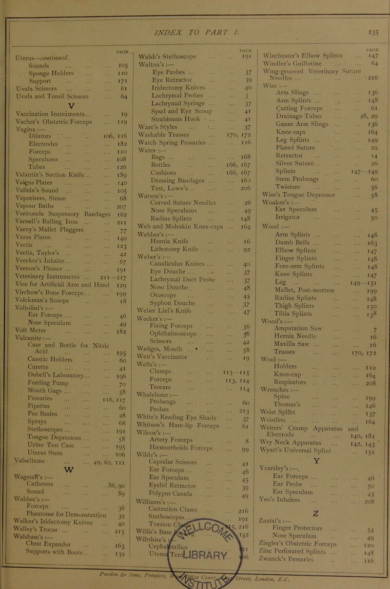 U terus—continued. Sounds Sponge Holders Support Uvula Scissors Uvula and Tonsil Scissors V Vaccination Instruments... Vacher’s Obstetric Forceps Vagina:— Dilators ' ... Electrodes Forceps Speculums Tubes Valantin’s Section Knife... Valgus Plates Valleix’s Sound ... Vaporisers, Steam Vapour Baths Varicocele Suspensory Bandages Varnell’s Balling Iron Varny's Mallet Pluggers Varus Plates Vectis Vectis, Taylor’s ... Vereker’s Inhaler... Vernon’s Plesser ... Veterinary Instruments Vice for Artificial Arm and Hand Virchow’s Bone Forceps... Volckman’s Scoops Voltolini’s :— Ear Forceps ... Nose Speculum Volt Meter Vulcanite:— Case and Bottle for Nitric Acid Caustic Holders Curette Dobell’s Laboratory Feeding Pump Mouth Gags ... Pessaries Pipettes Pus Basins Sprays Stethoscopes ... Tongue Depressors . Urine Test Case Uterus Stem Vulsellums 105 1 to 171 61 64 19 119 106, 116 182 110 108 126 189 140 105 68 207 162 211 77 140 123 42 67 191 211—217 129 199 18 46 49 182 195 60 w 41 196 70 SS 16,117 60 28 68 191 58 195 106 49. 62, hi WagstafFs :— Catheters Sound Waldau’s :— Forceps Phantome for Demonstration Walker’s Iridectomy Knives Walley’s Trocar ... Walsham’s :— Chest Expander Supports with Boots... S6, 90 89 Walsh’s Stethoscope Walton’s :— Eye Probes ... . Eye Retractor Iridectomy Knives ... Lachrymal Probes ... Lachrymal Syringe ... Spud and Eye Scoop Strabismus Hook ... Ware’s Styles Washable Trusses Watch Spring Pessaries ... Water :— Bags ... Bottles Cushions Dressing Bandages ... Test, Lowe’s... Watson’s:— Curved Suture Needles Nose Speculums Radius Splints Web and Moleskin Knee-caps Webber’s :— Hernia Knife Lithotomy Knife Weber’s :— Canaliculus Knives Eye Douche ... Lachrymal Duct Pro Nose Douche Otoscope Syphon Douche Weber Liel’s Knife Wecker’s:— Fixing Forceps Ophthalmoscope Scissors Wedges, Mouth ... * Weir’s Vaccinator Wells’s :— Clamps Forceps Trocars Whalebone Probangs Probes White’s Reading Eye Shade Whitson’s Hare-lip Forceps Wilcox’s :— Artery Forceps Haemorrhoids Forceps Wilde’s :— Capsular Scissors Ear Forceps ... Ear Speculum Eyelid Retractor Polypus Canula Williams’s :— Castration Clams ... Stethoscopes... Torsion Ck\ (TVS' Willis’s Base/^> U> Wiltshire’s ■, Cepha/tribes UteruiTentUBRARV FACIE 191 • •• 37 ... 39 ... 40 9 J ••• 37 ... 41 41 37 170, 172 116 ... 168 166, 167 166, 167 160 206 PACE Winchester’s Elbow Splints ... 147 Windler’s Guillotine 64 Wing-grooved Veterinary Suture Needles ... ... 210 Wire : — Arm Slings ... ... 136 Arm Splints ... 148 Cutting Forceps 61 Drainage Tubes 28, 29 Gauze Arm Slings ... ... 136 Knee-caps 164 Leg Splints ... ... 149 Plated Suture .. 29 Retractor 14 Silver Suture... 26 Splints 147—149 Stem Probangs 60 Twisters ... 56 Wise’s Tongue Depressor ... 58 Woakes’s :— Ear Speculum ... 45 Irrigator ... 50 Wood Arm Splints ... ... 148 Dumb Bells ... ... 163 Elbow Splints ... 147 Finger Splints 14S Fore-arm Splints 148 Knee Splints ... 147 Leg 149—151 Mallet, Post-mortem ... 199 Radius Splints 14S Thigh Splints ... 150 Tibia Splints ... 138 Wood’s :— Amputation Saw 7 Hernia Needle 16 Maxilla Saw ... ... 16 Trusses 170, 172 Wool Holders ... 112 Knee-cap 164 Respirators ... ... 20S Wrenches :— Spine Thomas’s Wrist Spliht Wristlets ... Writers’ Cramp Apparatus Electrode Wry Neck Apparatus Wyatt’s Universal Splint Y Yearsley’s :— Ear Forceps ... Ear Probe Ear Speculum Yeo’s Inhalers r99 146 137 164 and 140, 1S1 142, 143 ... 151 46 50 45 208 Z.aulal’s:— Finger Protectors Nose Speculum Ziegler’s Obstetric Forceps Zinc Perforated Splints ... Zwanck’s Pessaries Pardon &= Sons, Printers, If Ijcc Courts nr fStreet, London, E .C.