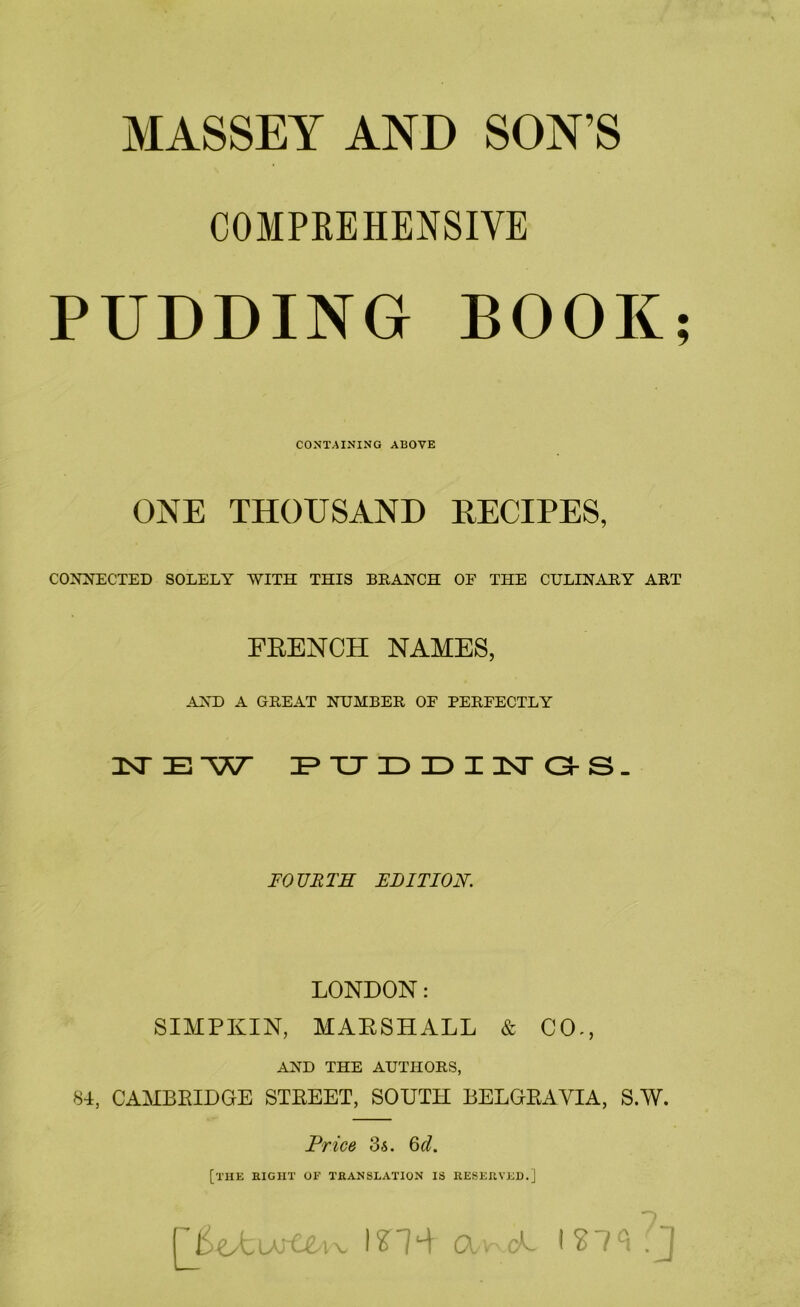 MASSEY AND SON’S COMPEEHENSIVE PUDDING BOOK; CONTAINING ABOVE ONE THOUSAND RECIPES, CONNECTED SOLELY WITH THIS BRANCH OF THE CULINARY ART FRENCH NAMES, AND A GREAT NUMBER OF PERFECTLY nSTE-W IP XJ 3D ID I isr C3-s. FOURTH EDITION. LONDON: SIMPKIN, MARSHALL & CO., AND THE AUTHORS, 84, CAMBRIDGE STREET, SOUTH BELGRAVIA, S.W. Price 3s. Qd. [the eight of TEANSLATION IS KESEEVED.]