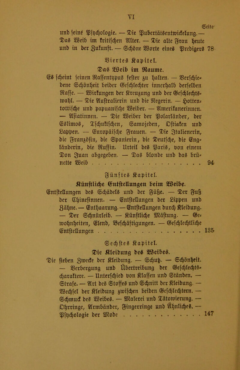 ©ette imbuente f(5fpd)ologie. —®ie ^ubcrtatèenttridelung.— 2)q§ SBeib int Iritifdfjen bitter. — ®ie alte grau Ifeute unb in ber gufunft. — Subite SBorte eincg fJSrcbigerS 78 SSierteé Sapitel. ®a§ SBeib im Slaume. @3 fd^eint fcincn ÉRaffentppu3 fefter gu Ijalten. — SSerfdjie* bene ©d)5nt)eit beiber ©efdjtedjter inncrtjalb berfelben 9?affe. — SBirfungen ber Sreujung unb ber ©cfd)Ied)t3< tnal)I. — ®ie Stuftralierin unb bie Slegerin. — §otten* tottifdje unb papuanifdje SBeiber. — Stmerifonerinncn. — Stfiatinnen. — ®ie SBciber ber $otarlanber, ber (Mimo!, ®fcfjuftfd)cn, ©amojeben, Dftialen unb Sappen. — ©uropaifdje $rauen. — ®ie ^talienerln, bie granjbfin, bie ©panierin, bie ®eutfd^e, bie ©ng= lanberin, bie JRuffin. Urteil be3 S^arté, non einem ®on 3uan abgegeben. — ®a§ blonbe unb bo3 brìi* nette SBeib 94 gunfteè Sopitet. Sìihtftlictje (Sntftcltungett beint SBeibe. ©ntftcllungen bc§ ©djabeB unb ber gitfje. — ®er fjrufj ber ©tjinefinnen. — ©ntftetlungen ber Sippen unb fatine. — Snttjnarung. — ©ntfteCungen burdj Steibung. — ®er ©cfinMeib. — ftiinftlidfje SJÌaftung. — ©e* tootfnljeiten, ©tenb, Siefdjàftigungen. — ©efdjledfjttidje ©ntfteDungen 135 ©ecf)[te§ Slopitel. ®ie Ulcibuitg beé SBctbeS. ®ie fieben 3roc^e ber Sleibung. — ©djujj. — ©djbnljeit. — SBcrbcrgung unb Ubertreibung ber ©efctjtedjts» dfarattere. — Unterfdfjicb non Klaffen unb ©tanben. — Strofe. — Siti beS ©toffeS unb ©djnitt ber ftleibung. — SBedjfct ber ftleibung jtnifdljen beiben ©cfdjlcdjtern. — ©djmud beS SBeibeS. — Calerei unb ®atonnerung. — Dtjrringe, Slrmbànbcr, gfiugerrittge unb SÌt)nIid()e$. — ijjfpdjologie ber Sliobc 147