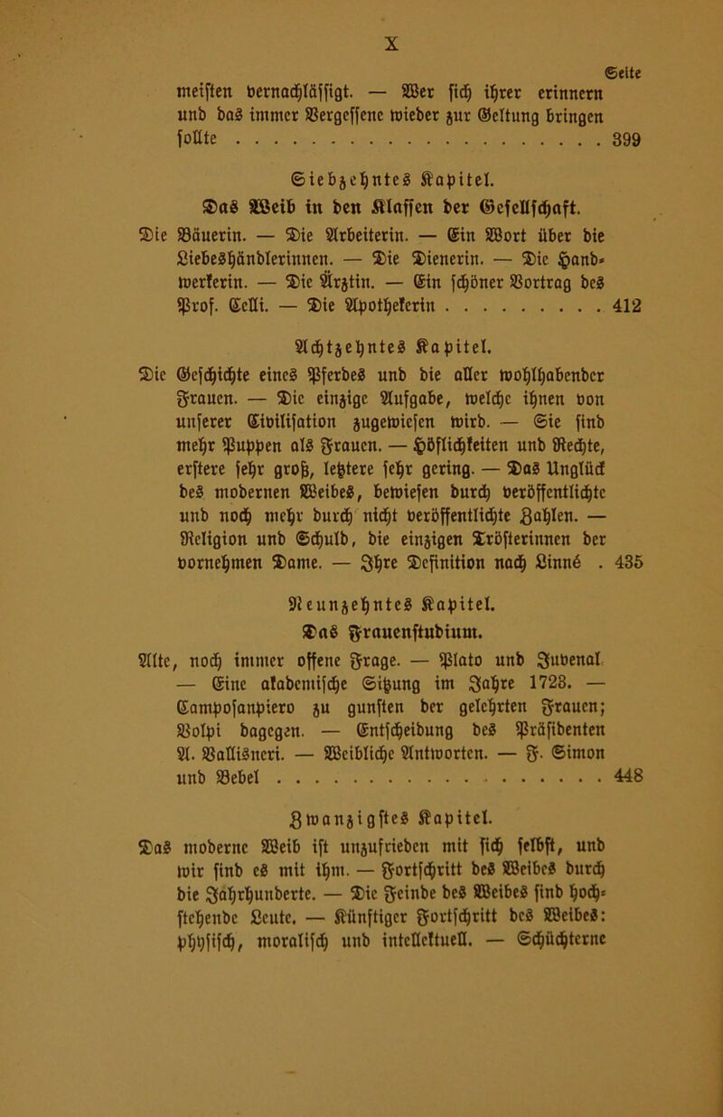 ©ette meiften toernadjlciffigt. — SDBer ftc^ iprer crittncrn unb bai itnmer Skrgeffenc tuieber jur ©dtung bringen fonte 399 ©iebjcljntel tapitel. SBeib in ben Sllaffen ber ©cfcllfdjaft. S)ie 93auerin. — ®ie Strbeiterirt. — ©in SBort iiber bie Siebelpanbleritinen. — 3)ie 2)ienerin. — 2>ic §anb« merterin. — $ie #rjtin. — ©in fdjbner SSortrag bel $rof. ©ctii. — 2)ie 2tpotì)efcrin 412 Sldjtjepntel Sapitel. 2)ie ©efdjid&te eincl ipferbel unb bie atter roof)If)abenbcr graucn. — 5)ic einjigc Slufgabe, meleto i|nen non unferer ©ibilifation jugetoiefen foirb. — ©ie finb meljr I)3uppen all ftrauen. — $5flidl)feiten unb {Recate, erftere feljr grofj, lettere felfr gering. — ®al Ungtucf bel mobernen SBeibel, bemiefen burd) ber5ffcntlid)tc unb no$ mc^v burct) nicfyt toer6ffentlid;te ga^Ien. — SReligion unb ©dtjulb, bie einjigen ìròfterinnen ber borneljmen 2>ante. — Qljre $>efinition nadE) Sinné . 435 9i ennjeljntel ftapitel. ®al ftrauenftubiuut. Bitte, nod) inuner offene grage. — $Iato unb Subenal — ©ine alabcmifdje Simung im 3>aljre 1723. — ©ampofanpiero ju gunften ber gelcljrten graucn; Scolpi bagegen. — ©ntfdfjeibung bel ijSrafibenten SI. SSatlilncri. — SBciblidfje Stntmortcn. — ©imon unb S3ebel 448 Stuanjigftcl Sbapitel. Sai tnoberne SBeib ift unjufrieben mit fidj fetbft, unb toir finb cl mit tfjm. — fjortfd^ritt bel SBeibel burd) bie j3al)rl)unberte. — 3>ic geinbe bel SBeibel finb Ijod)* fteljenbc Sciite. — Siinftiger gortfcfjritt bel SBeibel: pljpfifcp, moralifd) unb inteUcltueU. — ©cijtidjtcrne