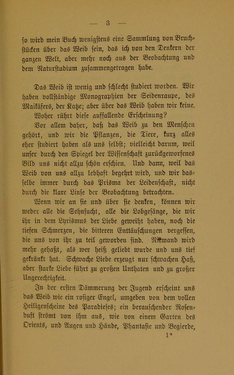 fo tbirb mein 93uct) tbenigfteng eine ©ammlung bon 93rucf)* ftiicfen iiber bag S33eib feitt, bag icf) bon ben Senfern ber ganjeit 28elt, aber meljt nodj au§ ber i8eobacf)tung unb bem tttaturftubium jufammengetragen §abe. $ag 2Beib ift tbenig unb fcf)Iecf)t ftubiert tborben. S33ir fjaben bottftanbige 9ftonogra*>f)ten ber ©eibenrattpe, beg Sttiaitaferg, ber ®a|e; aber iiber bag 2Beib Ijaben mir !eine. ttBoIjer riiljrt biefe auffattenbe (Srfcfieinung ? 23or attera baljer, bafc bag SBeib ju ben ttftenfcijen gef)brt, unb tbir bie ^flanjen, bie Xiere, furj atteg eljer ftubiert Ifaben alg ung felbft; bietteicÉ)t barunt, meil unfer burct) ben ©fiiegel ber SBiffenfdljaft juriicfgetborfeneg 93itb ung nid)t attju fd^bn erfcfùen. Unb bann, meil bag SSeib bon ung attju lebljaft begetjrt tbirb, unb tbir bag* felbe immer burdj bag ^Stigma ber Seibenfctjaft, nicfjt burdj bie tiare Sinfe ber 23eobadjtung betracfjten. SBenn tbir an fie unb iiber fie benten, tbnnen tbir tbeber atte bie ©eljnfudjt, atte bie Sobgefange, bie tbir iljr in bem Stjrigmug ber Siebe getbeiljt Ijaben, nod) bie tiefen ©djmerjen, bie bitteren ©nttaufdjungen bergeffen, bie ung non iljr ju tei! getborben finb. ttìtèmanb toirb meljr geljajjt, alg luer Ijeifj geliebt ìbutbe unb uttg tief gefrantt Ijat. ©djtoadje Siebe erjeugt nur fcfitbadjen ipafj, aber ftarfe Siebe fiitjrt gu grofjett Untfjaten unb 511 grojjer Ungerecf)tigteit. Sn ber erften ®atnmerung ber ^ugenb erfcCteint ung bag SEeib tuie ein rofiger ©ttgel, untgeben boa bem botten •'pciligenfdjeine beg ^Sarabiefeg; ein beraufdjenber 9iofen* bufi ftromt bon ifjm aug, tbie boti einem ©arten beg Drientg, unb Slugen unb §anbe, ^Ijantafie unb 23egierbe, 1* 