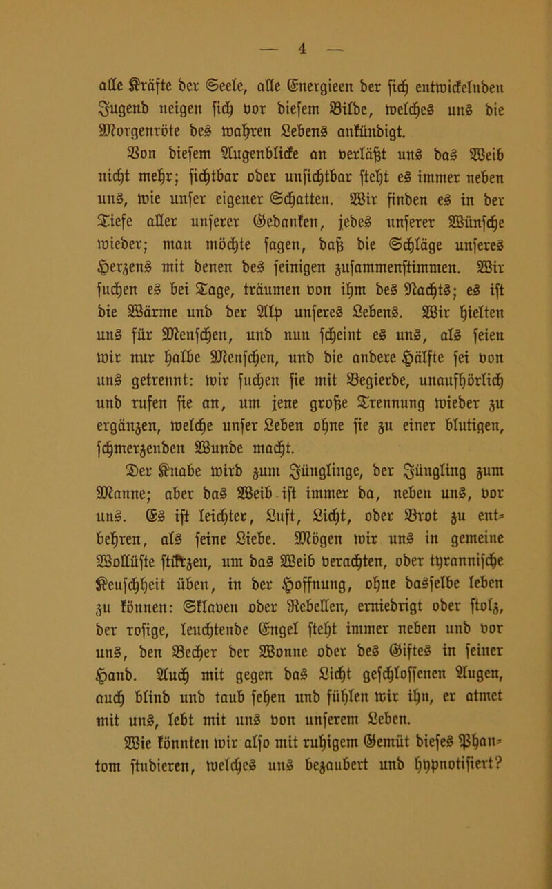 atte ®ràfte ber <3eele, atte ©nergieen ber fid) entttncfelnben ^ugenb neigen fid^ bor biefem Silbc, meld^e§ un§ bie SJÌorgenrote be§ mafjren Sebeng anfunbigt. S8on biefem Slugenblide an bertafjt ung bag 3Bei6 nidjt metjr; fidjtbar ober unfidjtbar fteljt eg immer neben ung, trite unfer eigener ©d&atten. SBir finben eg in ber Siefe afler unferer (Sebanfen, jebe§ unferer SBiinfd)e tnieber; man modjte fagen, bafj bie @d)Iage unfereg £erjeng mit benen beg feinigen jufammenftimnten. SBir fudjen eg bei $age, traumen bon if)m beg 9?ad)tg; eg ift bie SSarme unb ber Slip unfereg Sebeng. SBir ^ielten ung fur SJÌenfdjen, unb nun fdjeint eg ung, alg feien mir nur tjatbe 9Kenfdjen, unb bie anbere £alfte fei non ung getrennt: tnir fudjen fie mit Segierbe, unauflforlid) unb tufen fie an, um iene grofie Srettnung tnieber ju ergattjen, melcfje unfer Seben otjne fie ju einer blutigen, fdtmerjenben SButtbe madjt. ®er ®nabe mirb jurn ^iinglinge, ber giingting junt ^Jeanne; aber bag SBeib ift immer ba, neben ung, bor ung. ©g ift Ieid)ter, Suft, Sidjt, ober 33rot ju ent* befiren, atg feine Siebe. 2Jìogen toir ung in gemeine SBottùfte ftiftjen, um bag SBeib beradften, ober tljrannifdie J^eufddjeit iiben, in ber §offnung, oT)ne bagfetbe leben ju fbnnen: ©flaben ober Sìebellen, erniebrigt ober ftolj, ber rofige, leudjtenbe ©ngel ftefyt intmer neben unb oor ung, ben S3ed)er ber SBontte ober beg ©ifteg in fehtcr Jpanb. Slud) mit gegen bag Sidft gefc^Ioffenen Slugcn, aud) blinb unb taub fefjen unb fiifjlen mir iljn, cr atmet mit ung, lebt mit ung Oott unferem Seben. SBie fonnten toir alfo mit rutjigem ©entiit biefeg $lfan* tom ftubieren, tneldjeg ung bejaubert unb lftypnotifiert?