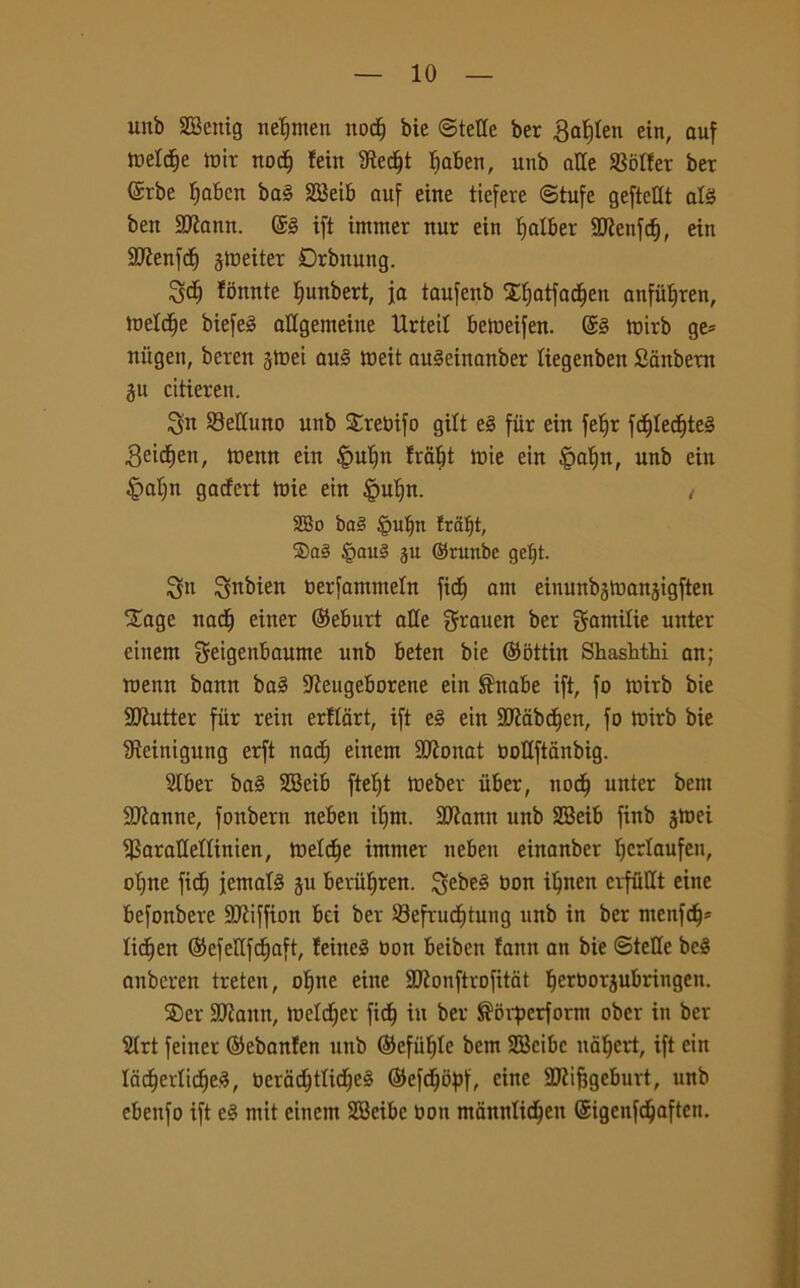 mtb SSeitig neljmen noctj bie ©tette ber gaìjlen ein, auf roeltfje mir noci) !ein ttiedjt Ifaben, unb atte Setter ber (Srbe fiabcn baè SBeib auf eine tiefere (Stufe geftettt afé ben SRann. ©3 ift intrner nur ein Ijalber ttRenfcf), ein SRenfdj ^metter Drbnung. 3d) fonnte Ijunbert, ja taufenb Xfjatfac^en anfiifiren, metdje biefeè attgemeiite IXrteit bemeifen. mirb ge= nitgeu, beren ^mei au§ meit auSeinanber tiegenben Sanbern gu citierert. Sn 93ettuno unb Sreoifo gilt tè fiir ein feljr fd)tedjte§ Beidien, menn ein |>utjn fratjt mie ein §atjn, unb ein £>at)n gaefert mie ein §ut)n. , 2Bo ba§ |mf)n fraljt, 2)a3 £au§ ju ©runbe geljt. $jn Sftbien berfammeln fid; am eiuunbjman^igften £age nad) einer ©eburt atte grauen ber gamitie uitter einem geigenbaume unb beten bie ©ottin Shashthi an; raenn bann ba§ -Reugeborene ein ®nabe ift, fo mirb bie SRutter fiir rein erflart, ift tè ein SRabdjen, fo mirb bie Reinigutig erft nad) einem SRonat uottftanbig. Stber ba§ SBeib ftetjt meber iiber, nod) unter bent SRanne, fonbern neben itjm. 3Rann unb SBeib finb jrnei Sarattettinien, metdje immer neben einanber Ifcrtaufen, ot)ne fict) jemafó ju beriifjren. ^ebe§ non iljnen cvfiittt eine befonbere SRiffion bei ber Sefrud)tung unb in ber menfd)» lichen ©efettfd)aft, feineS non beiben iann an bie ©tette bc§ anberen treten, oljne eine 9Ronftrofitat tjeroorjubringen. SDer SRauit, metdjer fidj in ber $bvperform ober in ber Strt feiner ©ebanten unb ©efufjte bem SBcibc nat)crt, ift ein Iad)ertid)e3, t»erad;ttid^e§ ©efdjityf, eine SRifjgeburt, unb ebenfo ift tè mit einem SBeibe Oon manntidjen ©igenfdjaften.