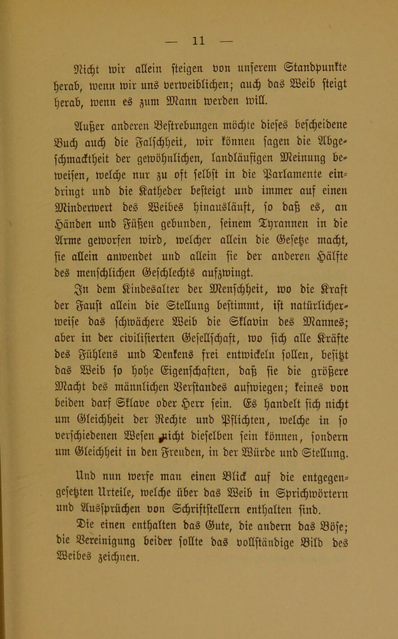 9?ic£)t tnir attein fteigen non unferem ©tanbpunfte fjerab, toenn tnir ung nertoeiblidien; au$ bag 2Beib fteigt fjerab, roettn el glint 9Jiann tnerben initl. gtufjer anberen Seftrebungen modjte biefeg befdE>eibette Sud; aud) bie galfdjtjeit, mir fonnen fagen bie 5Ibge* fdjmadt'ljeit ber geiootjnlidien, lanblaufigen SOieinuttg be» toeifen, melile nur gu oft fetbft in bie Variamente eim bringt uttb bie $atf)eber befteigt unb immer auf einen SJIinberioert beg SBeibeg f)inau§Iauft, fo baf? eg, an £anben unb gufsen gebunben, feinent Styrannen in bie girate getnorfen toirb, ineldfer attein bie ©efeije mad)t, fie attein antnenbet unb attein fie ber anberen £atfte beg menfcfytidjen ©efdjtecl)tg aufgtniugt. ^n bem ®inbegatter ber 3Jienfd)I;eit, tuo bie ®raft ber gauft attein bie ©tettung beftintmt, ift natiirtid)er=> tneife bag fdgoadjere SEBeib bie ©Itanin beg SJiamteg; aber in ber citoilifierten (Sefettfdfaft, ino fid) atte Grafie beg gùtjteng unb SDenfeng frei enttnideln fotten, befifjt bag SSeib fo t)of)e ©igenfcbaften, bafj fie bie groffere Sftadjt beg manntidjen Serftanbeg auftoiegen; leineg non beibett barf ©Itane ober £>err fein. @g l;anbett fidi nid)t unt ©teiditjeit ber IRecEjte unb ^pflid^ten, inetdie in fo Oerfdjiebenen 2Befen ^aicb)t biefelbett fein tonnen, fonbern unt ©Ieid)I;eit in ben grettbett, in ber SBiirbe unb ©tettung. Unb nun toerfe matt einen Stid auf bie entgegen= gefefjten Urteile, metile itber bag SBeib in ©pridflobrtern unb 5lugfyrud)en non ©djriftftettern enttfatten finb. ®ie einen entfjalten bag ©ute, bie anbern bag Sofe; bie Sereinigung beiber fottte bag Oottftcinbige Sitb beg SBeibeg geidmen.