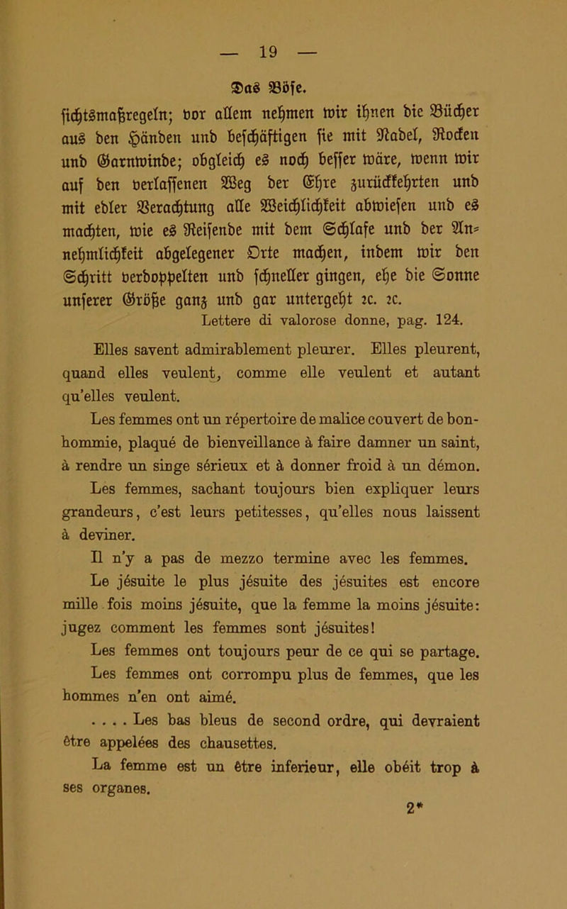 ®ctè 33i)fe. ficfjtémafcregeln; tmr attem neljmen mir iljnen bie Siidjer au§ ben ^anben nnb befcfidftigen fie mit $RabeI, Stocfen unb ©arnminbe; otgteicf) e§ nocf) Beffer mare, menn mir auf ben berlaffenen SSeg ber @l)te guriicHeljrten unb mit ebler S3eradjtung alle SBeicpdjfeit abmiejen unb e§ madjten, mie e§ 9teifenbe mit bem <3<f)lafe unb ber 2In* neljmlidjfeit abgelegener £>rte madjen, inbem mir ben (Sdoriti berboppelten unb fdjneHer gingen, elje bie ©enne unferer ©rojje gang unb gar untergebjt jc. ic. Lettere di valorose donne, pag. 124. Elles savent admirablement pleurer. Elles pleurent, quand elles veulent, comme elle veulent et autant qu’elles veulent. Les femmes ont un répertoire de malice couvert de bon- hommie, plaqué de bienveillance à taire damner un saint, à rendre un singe sérieux et à donner froid à un démon. Les femmes, sacbant toujours bien expliquer leurs grandeurs, c’est leurs petitesses, qu’elles nous laissent à deviner. Il n’y a pas de mezzo termine avec les femmes. Le jésuite le plus jésuite des jésuites est encore mille fois moins jésuite, que la femme la moins jésuite: jugez comment les femmes sont jésuites! Les femmes ont toujours peur de ce qui se partage. Les femmes ont corrompu plus de femmes, que les hommes n’en ont aimé. .... Les bas bleus de second ordre, qui devraient ètre appelées des chausett.es. La femme est un ètre inferieur, elle obéit trop à ses organes. 2*