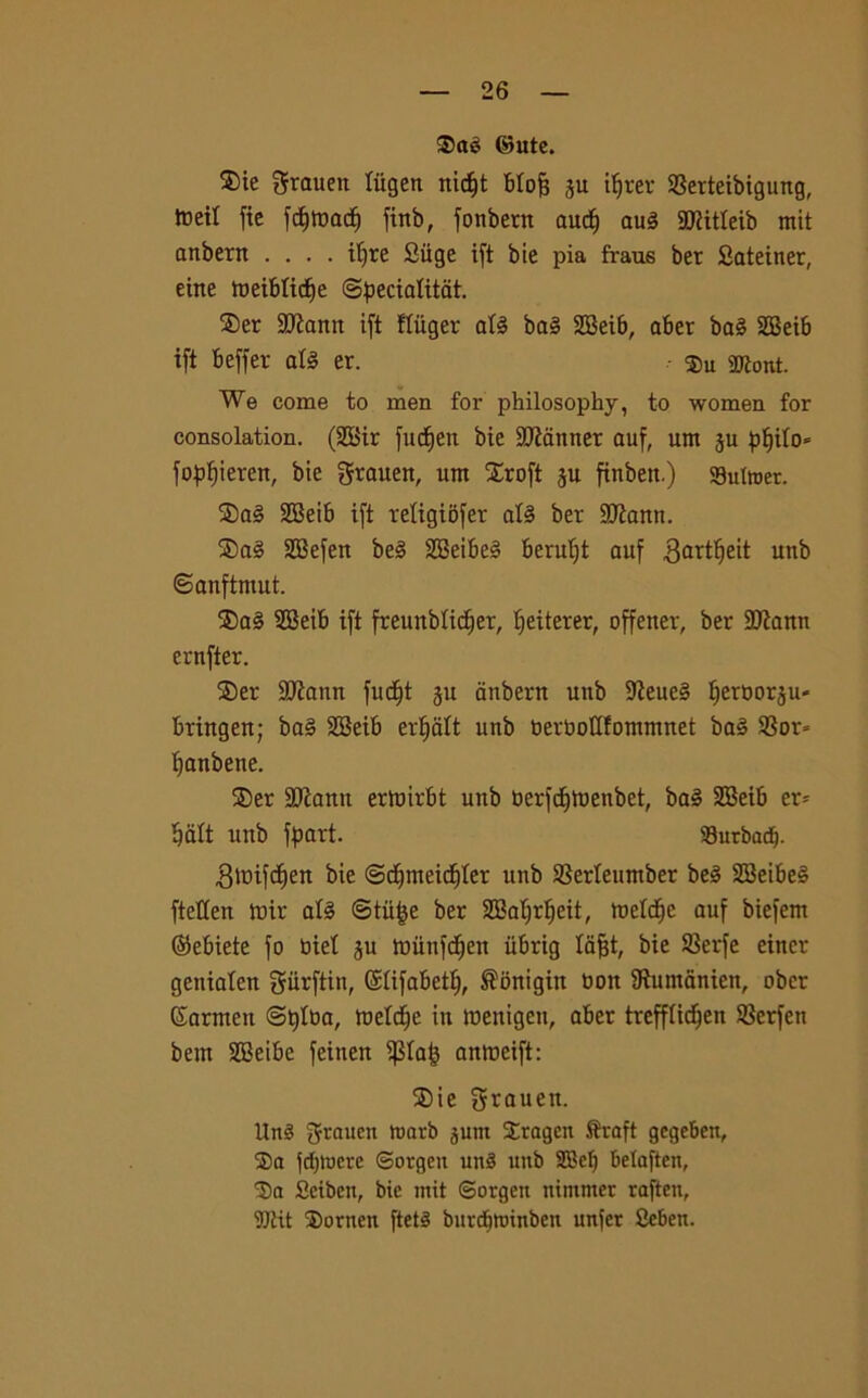 35aè ©ute. ®ie grauen tiigen nic^t blofj ju ifjrer 93erteibigung, irei! fic fdjfoacf) fittb, fonbern audj au§ SCRitleib mit anbern .... itjre Suge ift bie pia fraus ber Sateiner, eitte tueibftdfe ©pecialitat. ®er 9Jiann ift tliiger afé ba3 SBeib, aber ba§ 2Bei6 ift beffer at§ er. Su SJtont. We come to men for philosopky, to women for consolation. (2Bir fudfen bie Scanner auf, um 311 pljito* fopfjieren, bie grauen, ttm Xroft 3U finbett.) 93utwer. ®a3 SBeib ift religiofer al3 ber SJìann. ®a3 SEBefen be3 2Beibe§ beruljt auf 3art^eit unb ©anftmut. ®a§ SBeib ift freunbticfier, Ifeiterer, offetter, ber 2ttann ernfter. ®er ajtann fnc^t 311 anbern unb 9teue§ t)ert>or3U' bringen; ba3 SGBeib ertfatt unb uertooUfonnnnet ba3 23or= Ijanbene. ®er 3Jìaun erhnrbt unb uerfdftoenbet, ba§ SBeib er- tjdtt unb fpart. Surbadj. .Simfdjen bie ©djmeidjler unb Serteumber be§ 2Betbe§ fteCCert iuir afé ©tiifce ber SSaljrlfeit, tuetcffc auf biefem ©ebiete fo bie! 3U tuunfdjen iibrig lafjt, bie Serfe einer geniaten giirftin, Stifabett;, ®onigitt Don Sìuntanien, obcr (Sarmett ©tjttìa, toeldfe in roentgen, aber trefftidfen S8erfen bem SSeibe feineu $taf} anroeift: $ie grauett. Un3 ronrb 3um Strageit Svaft gcgeben, 2>a fdjtoere Sorgen un3 uttb 28cf) betaften, 3)a flciben, bie mit ©orgen nintnter raften, TOit Sorncti ftets burcbnnnben unfcr ficben.