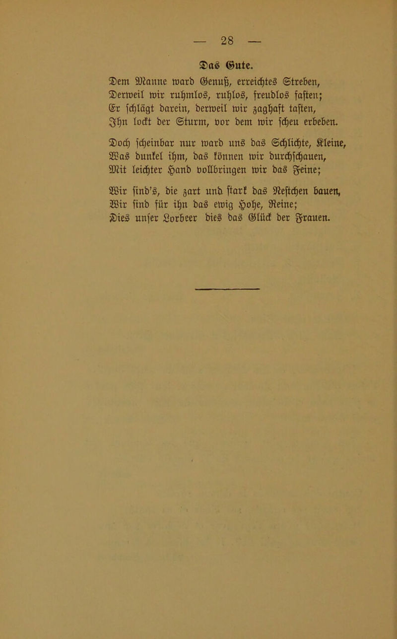 ©ute. ®em Sfanne toarb ©enuft, erreicf)te3 ©trcben, Sertoeit toh; ruf)mIo§, ruljioé, freublo^ faften; (ir fcf)Iagt bnrein, berloetl toir jagljaft toften, $ì)n locft ber ©turni, bor bern toir fdjeu erbeben. $orf) fcfjeinbar nur toarb utt§ baé ©cf)Iid)te, Oleine, 28 a§ buntel iljtn, ba§ fbnnen toir burct)fcf)auen, SDtit leicftter §anb botlbriugen tbir boè geine; 2Bir ftnb% bie jart utib ftarE ba§ S'iej’tcfjen bauett, 2Bir ftnb fiir if)n ba§ etoig Jpolje, SReine; £>itò unfer Sorbeer bie§ bo§ Olite! ber grauen.