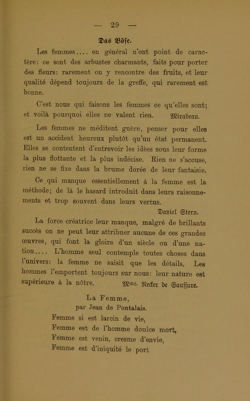 ®aè 335fe. Les femmes.... en général n’ont point de carac- tère: ce sont des arbustes charmants, faits pour porter des fleurs: rarement on y rencontre des fruits, et leur qualité dépend toujours de la greffe, qui rarement est bonne. C’est nous qui faisons les femmes ce qu’elles sont; et voilà pourquoi elles ne valent rien. SMrabeau. Les femmes ne méditent guère, penser pour elles est un accident beureux plutòt qu’un état permanent. Elles se contentent d’entrevoir les idèes sous leur forme la plus flottante et la plus indécise. Rien ne s’accuse, rien ne se fixe dans la brume dorée de leur fantaisie. Ce qui manque essentiellement à la femme est la méthode; de là le basard introduit dans leurs raisonne- ments et trop souvent dans leurs vertus. ®cmiel ©tern. La force créatrice leur manque, malgré de brillants succès on ne peut leur attribuer aucune de ces grandes ceuvres, qui font la gioire d’un siècle ou d’une na- tion Lhomme seul contemplo toutes cboses dans l’univers: la femme ne saisit que les détails. Les bommes 1 emportent toujours sur nous: leur nature est supórieure à la nótre. gjlme. Getter be ©auffure. La Femme, par Jean de Pontalais. Femme si est larcin de vie, Femme est de 1 bomme doulce mort, Femme est venin, cresme d’envie, Femme est d’iniquitó le port