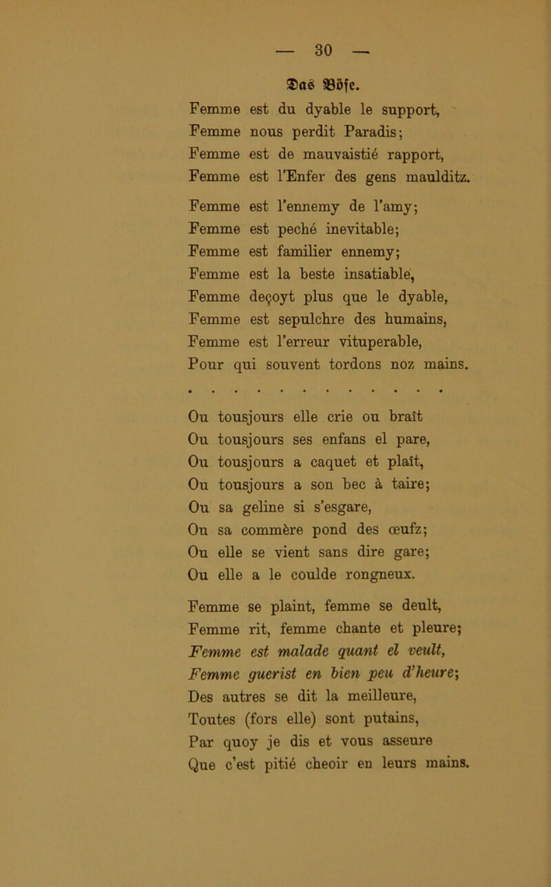 ®aè 93Sfc. Femme est du dyable le support, Femme nous perdit Paradis; Femme est de mauvaistié rapport, Femme est l’Enfer des gens maulditz. Femme est l’ennemy de l’amy; Femme est peché inevitable; Femme est familier ennemy; Femme est la beste insatiable, Femme de^oyt plus que le dyable, Femme est sepulcbre des humains, Femme est l’erreur vituperable, Pour qui souvent tordons noz mains. Ou tousjours elle crie ou braìt Ou tousjours ses enfans el pare, Ou tousjours a caquet et plait, Ou tousjours a son bec à taire; Ou sa geline si s’esgare, Ou sa commère pond des oeufz; Ou elle se vient sans dire gare; Ou elle a le coulde rongneux. Femme se plaint, femme se deult, Femme rit, femme chante et pleure; Femme est malade quant el veult, Femme guerist en bien peu d’heure; Des autres se dit la meilleure, Toutes (fors elle) sont putains, Par quoy je dis et vous asseure Que c’est pitié cheoir en leurs mains.