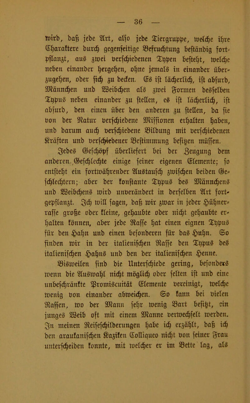 ttiirb, bafs jebe 2trt, atfo jebc Siergruppe, metcije ifjre ©Ijaraftere burcfy gegenfeitige Sefrucfjtung beftanbig fort= pflanjt, au§ jmei oerfcfjiebenen 2t)pen beftetjt, metcfje neben einanber tjergetjen, ofjnc iemale in einanber iiber- jugeljen, ober ficf) ju becfen. ©è ifi tacfjerticf), ift abfurb, SKamtdjen unb 2Beibctjen at§ gtoei gonnen beSfetbett XqpuS neben einanber gu ftcUen, eè ift tacftertid), ift abfurb, ben einen iiber ben anberen ju ftellen, ba fie con ber -Jtatur oerfdjiebene SDtiffionen erfjalten tjaben, unb barum ancf) oerfcf)iebene Sitbung mit oerfcfiiebenen ®raften unb oerfdjiebener Seftimmung befifjen ntiiffen. 3ebe§ ©efcfmpf iiberliefert bei ber 3eu0img font anberen ©efdfjtecfjte einige feiner eigenen ©temente; fo entftetjt ein forttuafjrenber SluStaufcf) jmifctjen beiben ©e* fctjtect}iern; aber ber fonfiante £t$u§ be3 9Mnnc§en3 unb 2Beibcfjen§ mirb unberanbert in berfetben 2trt fort- gepflanjt. i^ct) toitt fagen, bafi mir jtuar in jeber §utjner* raffe grofje ober fteine, geljaubte ober uictjt geljaubte er- tjatten fonnen, aber jebe Staffe t)at einen eignen fùr ben £at)n unb einen befonbereit fiir ba§ |mljn. ©o finben mir in ber itatienifcfjen Staffe ben £t)jjué be§ itatienifdjen patini unb ben ber itaticnifc^en genite. Stémeiten finb bie Unterfcf)iebe gering, befonber» menu bie 2Iu§maf)t nicfjt mògtidf? ober fetten ift unb eine unbefct)ràtttte $romtécurtat ©temente oercinigt, metdjc menig non einanber abtoeidfjen. ©o faitn bei oieten Siaffen, tuo ber SRattn fefjr menig Sart befi^t, cin jungeS SBeib oft mit einem SJianne oermedjfett merben. ^n meinen SteifefdEjitberungen tjabe idj cr^tt, ba§ idj ben araufanifctjen ®ajifen ©oltiquco nictjt uott feiner grau uuterfd^eiben fomite, mit metter er int Sette lag, als